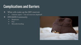 Complications and Barriers
❖ What cells make up the HIV reservoir
➢ Unknow aspect → Are all reservoirs depleted?
❖ HIV/AIDS Community
➢ Skepticism
➢ Fear
➢ Misunderstanding
 