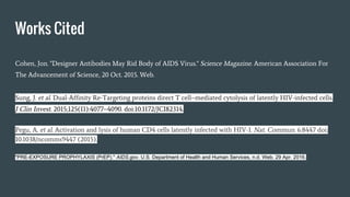 Works Cited
Cohen, Jon. "Designer Antibodies May Rid Body of AIDS Virus." Science Magazine. American Association For
The Advancement of Science, 20 Oct. 2015. Web.
Sung, J. et al. Dual-Affinity Re-Targeting proteins direct T cell–mediated cytolysis of latently HIV-infected cells.
J Clin Invest. 2015;125(11):4077–4090. doi:10.1172/JCI82314.
Pegu, A. et al. Activation and lysis of human CD4 cells latently infected with HIV-1. Nat. Commun. 6:8447 doi:
10.1038/ncomms9447 (2015).
"PRE-EXPOSURE PROPHYLAXIS (PrEP)." AIDS.gov. U.S. Department of Health and Human Services, n.d. Web. 29 Apr. 2016.
 