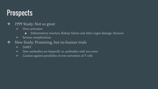 Prospects
❖ 1999 Study: Not so great
➢ Over activation
■ Inflammatory reaction, Kidney failure and other organ damage, Seizures
➢ Serious complications
❖ New Study: Promising, but no human trials
➢ DART
➢ New antibodies are bispecific vs. antibodies with two arms
➢ Caution against possibility of over activation of T cells
 