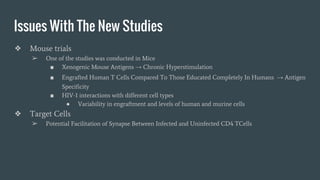 Issues With The New Studies
❖ Mouse trials
➢ One of the studies was conducted in Mice
■ Xenogenic Mouse Antigens → Chronic Hyperstimulation
■ Engrafted Human T Cells Compared To Those Educated Completely In Humans → Antigen
Specificity
■ HIV-1 interactions with different cell types
● Variability in engraftment and levels of human and murine cells
❖ Target Cells
➢ Potential Facilitation of Synapse Between Infected and Uninfected CD4 TCells
 
