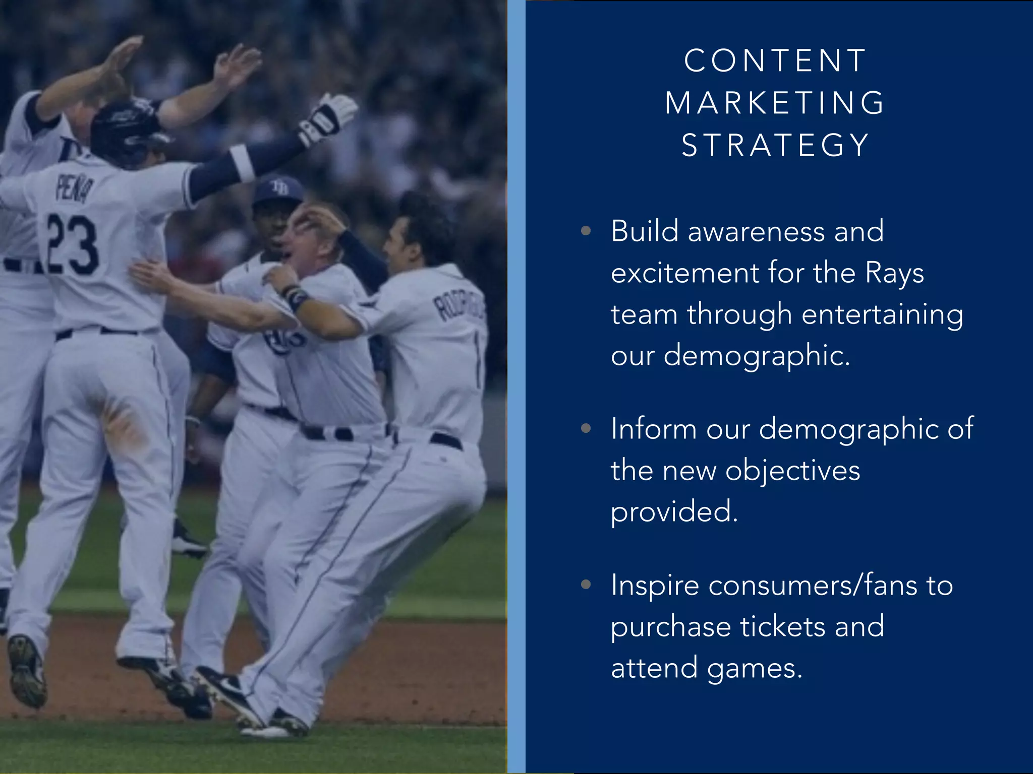 C O N T E N T
M A R K E T I N G
S T R AT E G Y
• Build awareness and
excitement for the Rays
team through entertaining
our demographic.
• Inform our demographic of
the new objectives
provided.
• Inspire consumers/fans to
purchase tickets and
attend games.
 