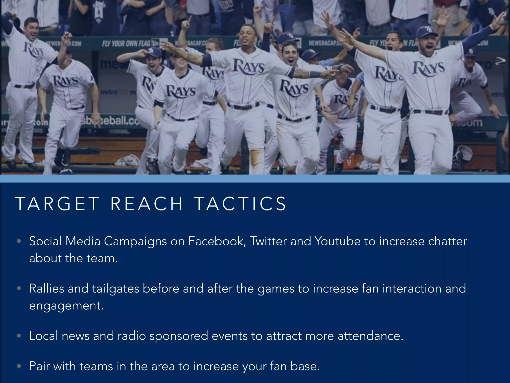 • Social Media Campaigns on Facebook, Twitter and Youtube to increase chatter
about the team.
• Rallies and tailgates before and after the games to increase fan interaction and
engagement.
• Local news and radio sponsored events to attract more attendance.
• Pair with teams in the area to increase your fan base.
TA R G E T R E A C H TA C T I C S
 