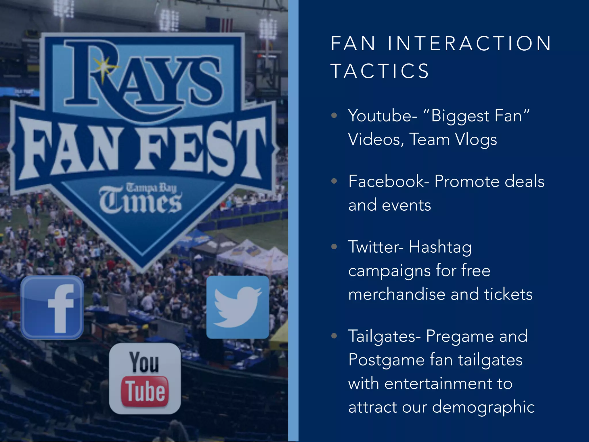 FA N I N T E R A C T I O N
TA C T I C S
• Youtube- “Biggest Fan”
Videos, Team Vlogs
• Facebook- Promote deals
and events
• Twitter- Hashtag
campaigns for free
merchandise and tickets
• Tailgates- Pregame and
Postgame fan tailgates
with entertainment to
attract our demographic
 