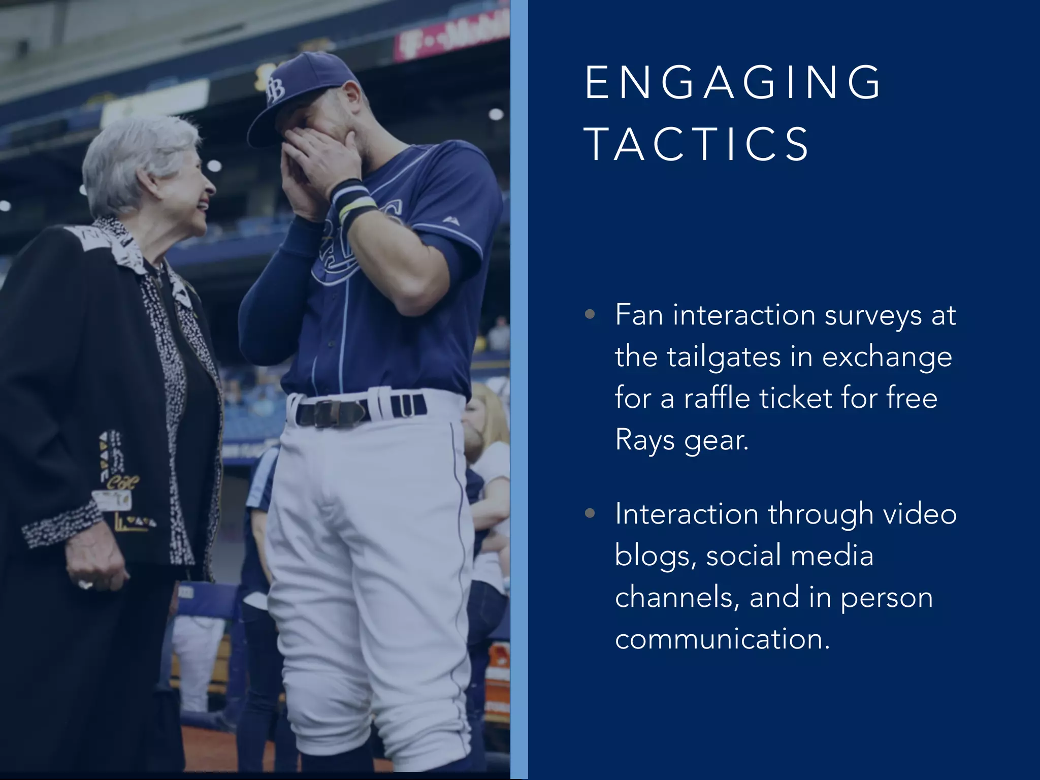 E N G A G I N G
TA C T I C S
• Fan interaction surveys at
the tailgates in exchange
for a raffle ticket for free
Rays gear.
• Interaction through video
blogs, social media
channels, and in person
communication.
 