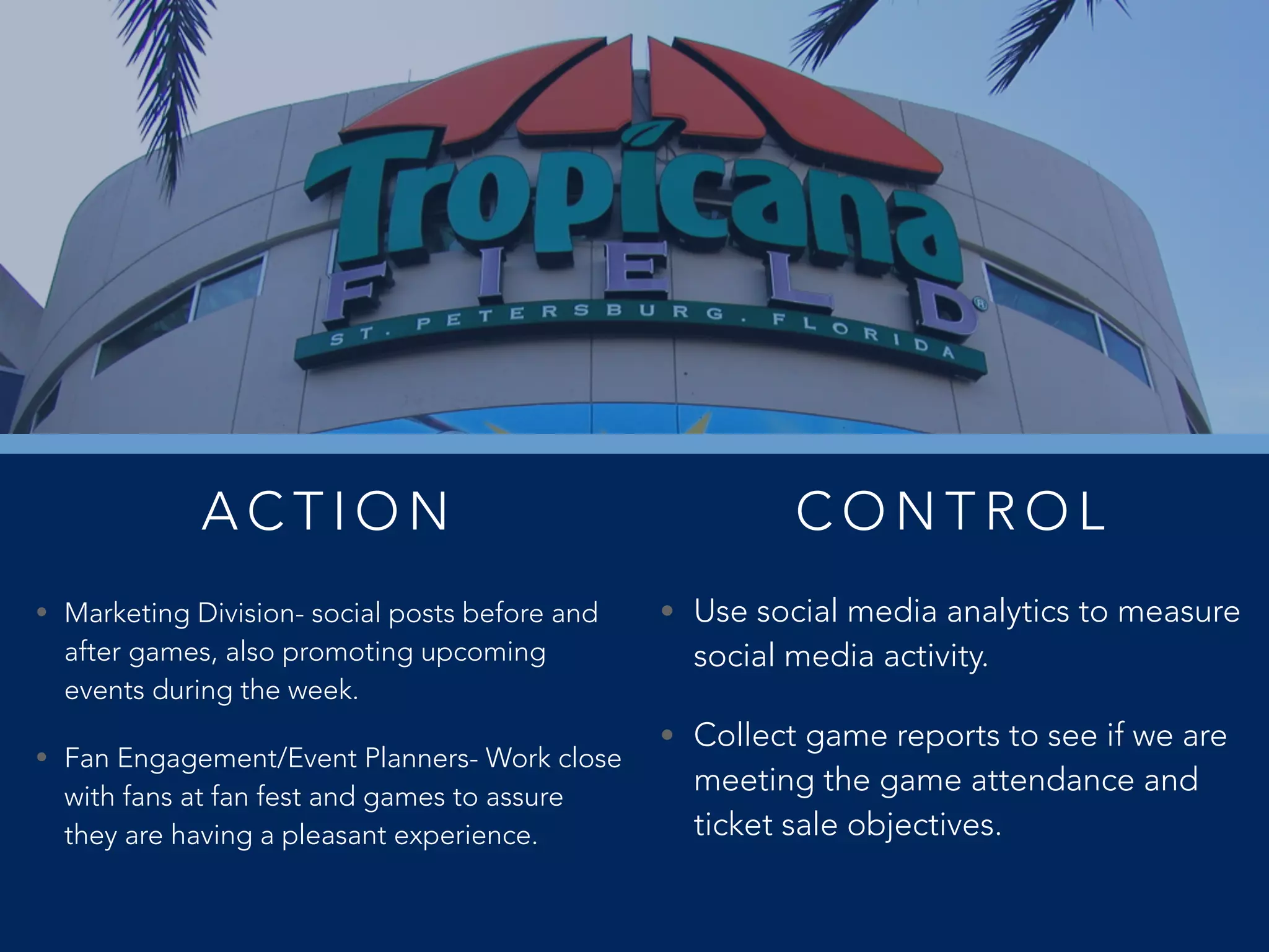 • Marketing Division- social posts before and
after games, also promoting upcoming
events during the week.
• Fan Engagement/Event Planners- Work close
with fans at fan fest and games to assure
they are having a pleasant experience.
A C T I O N
• Use social media analytics to measure
social media activity.
• Collect game reports to see if we are
meeting the game attendance and
ticket sale objectives.
C O N T R O L
 