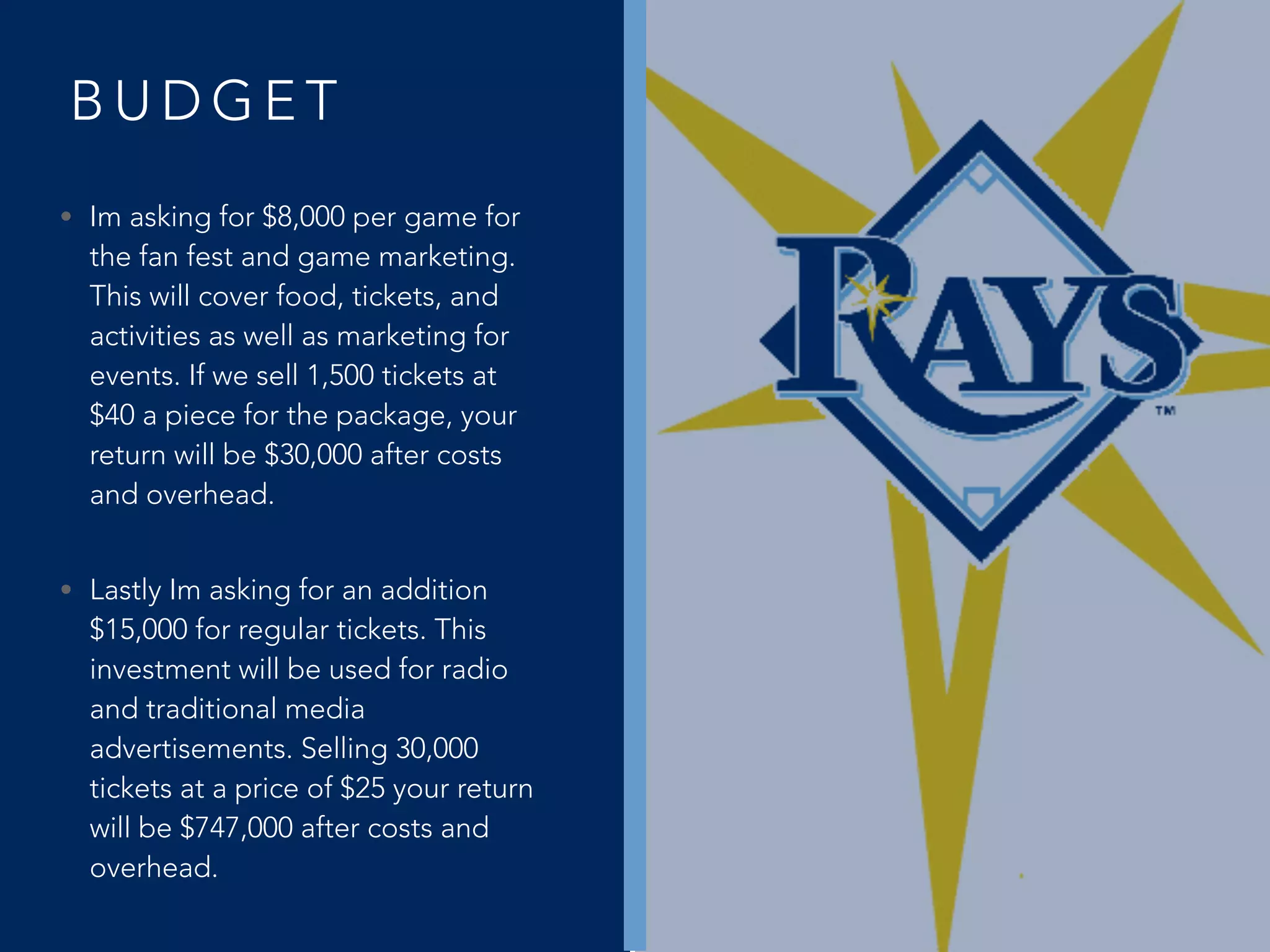 B U D G E T
• Im asking for $8,000 per game for
the fan fest and game marketing.
This will cover food, tickets, and
activities as well as marketing for
events. If we sell 1,500 tickets at
$40 a piece for the package, your
return will be $30,000 after costs
and overhead.
• Lastly Im asking for an addition
$15,000 for regular tickets. This
investment will be used for radio
and traditional media
advertisements. Selling 30,000
tickets at a price of $25 your return
will be $747,000 after costs and
overhead.
 