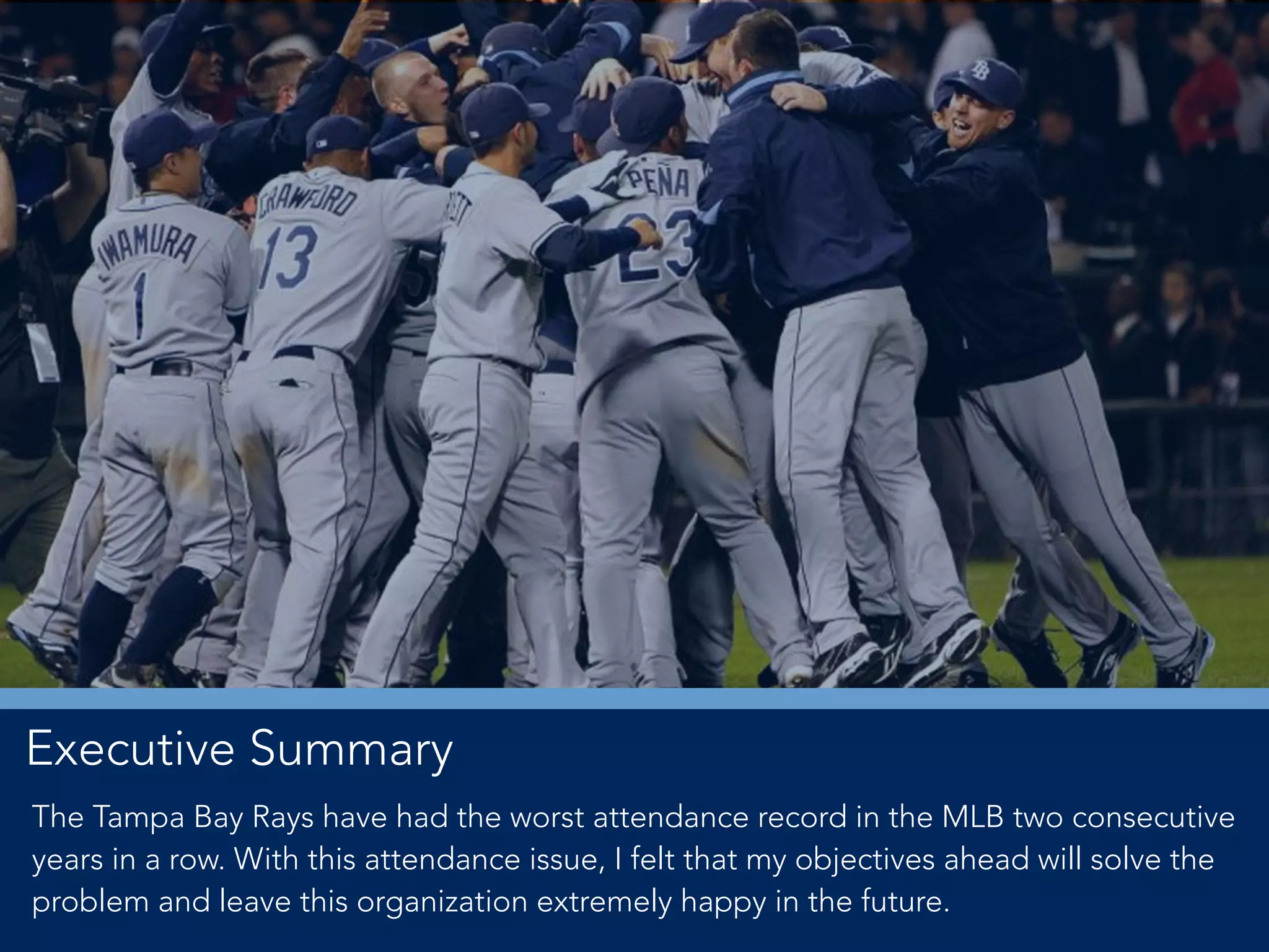 Executive Summary
The Tampa Bay Rays have had the worst attendance record in the MLB two consecutive
years in a row. With this attendance issue, I felt that my objectives ahead will solve the
problem and leave this organization extremely happy in the future.
 