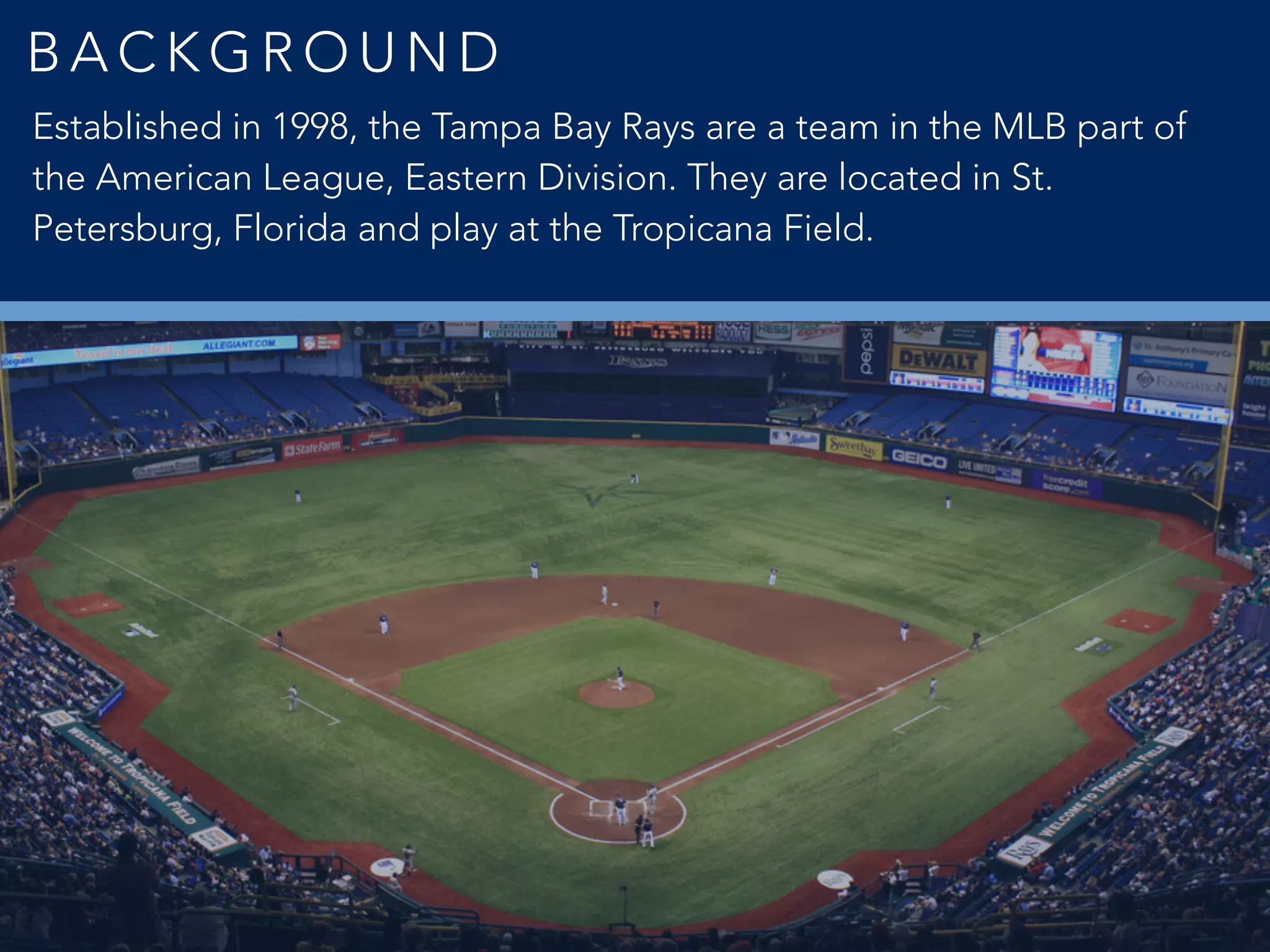 B A C K G R O U N D
Established in 1998, the Tampa Bay Rays are a team in the MLB part of
the American League, Eastern Division. They are located in St.
Petersburg, Florida and play at the Tropicana Field.
 