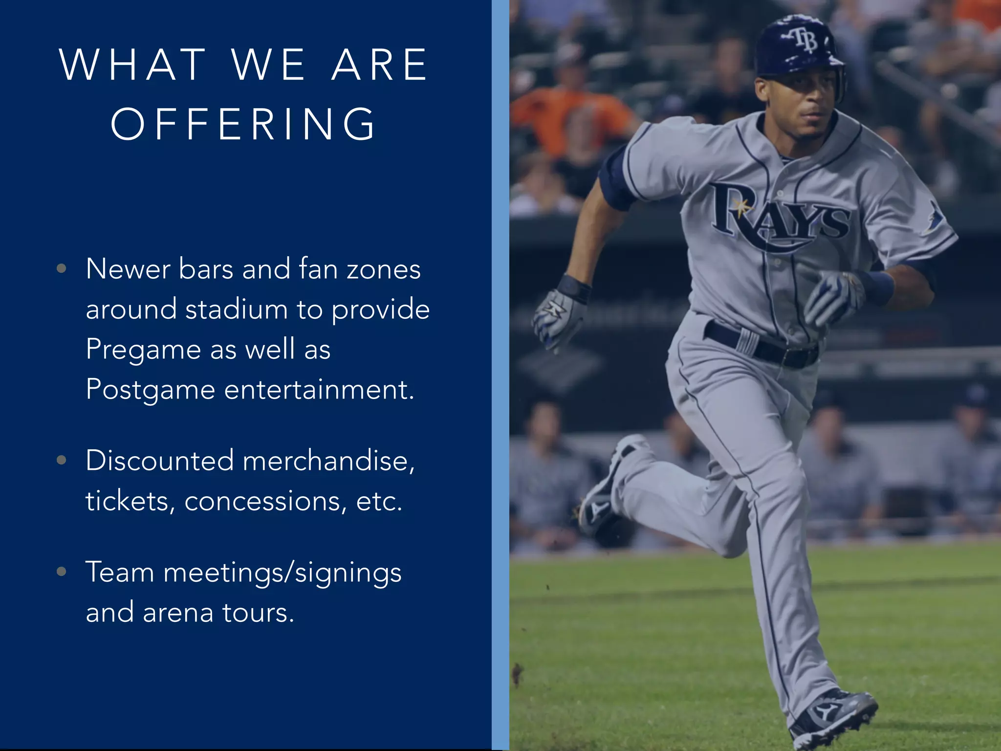 W H AT W E A R E
O F F E R I N G
• Newer bars and fan zones
around stadium to provide
Pregame as well as
Postgame entertainment.
• Discounted merchandise,
tickets, concessions, etc.
• Team meetings/signings
and arena tours.
 