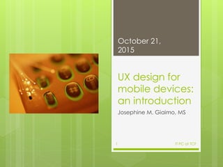 UX design for
mobile devices:
an introduction
Josephine M. Giaimo, MS
October 21,
2015
IT PC at TCF1
 