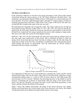 International Journal of Wireless & Mobile Networks (IJWMN) Vol. 9, No. 5, October 2017
77
3.4. SIMULATION RESULTS
In the simulation conducted, we focused on the energy percentages of the sensors nodes and the
cluster-head during the routing process in the 3D virtual architecture described above. Our
simulations were performed using the WSNet software ( [28]) based on a virtual architecture of 5
km in diameter, 10 coronas, eight horizontal wedges, and eight 45° vertical wedges, on which we
randomly generated dense networks of 1000 sensors with a range of 500 meters. The ideal case,
in which the BS is located at the center of the area, was used.
We performed tests repeatedly and averaged the results. The energy model used is one that has
been utilized in many efficiency studies ([29]): E = ET + ER + ES + EI, where ET and ER are,
respectively, the total energy used by the sensors for transmissions and receptions in the network;
ES and EI are, respectively, the energy expended by the sensors while sleeping or simply awake.
The curves were made with version 5.0 of the gnuplot software.
While ET ≥ ER ≥ ES ≥ EI, the cluster-heads lose much more energy than the ordinary nodes. In
fact, they make more transmissions in their cluster. This is illustrated in Figure 6, where the
energy of the cluster-head decreases faster than that of ordinary nodes. On the other hand, the
sharp drop in energy in the first slots corresponds to initialization of the communication phase,
which includes the election of cluster-heads. Once the cluster-heads are elected, routing is
performed with lower energy consumption.
Figure 6: Energy consumption of a sensor during routing.
For a deployment of 500 sensors in a virtual architecture containing four coronas, and 90° vertical
and horizontal wedges, there are 64 clusters. Thus, there are 64 cluster-heads, which have a larger
workload than ordinary nodes; i.e., a ratio of 12.8% of sensors. However, with 1000 sensors, that
ratio decreases to 6.4% of sensors. Therefore, this percentage decreases as the number of sensors
increases. Considering the re-election of cluster-heads when the energy of the current cluster-
head is less than the threshold, our protocol provides several cluster-head generations in each
cluster, and thus increases the lifetime of the network.
Figure 7 shows that without cluster-heads, the energy of the sensors decreases very rapidly,
whereas with cluster-heads, the overall energy of the sensors decreases very slowly. Our method
of reducing transmission of identical messages further conserves this energy.
 