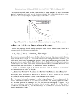 International Journal of Wireless & Mobile Networks (IJWMN) Vol. 9, No. 5, October 2017
78
The protocol presented in this section is not suitable for sparse networks, in which the sensors
partially occupy the deployment area. In this case, routing of data to the sink node can no longer
follow the clear and optimal path (angular wedge) used for dense networks.
Figure 7: Impact of the use of cluster-heads on the conservation of the energy of ordinary sensors
4. ROUTING IN A SPARSE TRAINED SENSOR NETWORK
Training does not allow the sink node to distinguish empty clusters and non-empty clusters. In a
sparse network, the following property holds:
In contrast to dense networks, in which the data collected by cluster (i, j, k) are routed to the sink
node through cluster (i-1,j,k), in a low-density network, there is no guarantee that cluster (i-1,j,k)
will contain sensors that can forward the messages. Thus, an empty clusters detection phase must
precede routing of data in order to define the best path for the data to follow. This empty clusters
detection phase also makes it possible to determine the area actually covered by the sensors after
the deployment, and therefore gives the possibility of reacting accordingly.
A cluster is considered empty if it contains no sensor, or if it contains a set of sensors
disconnected from the rest of the network.
4.1. DETECTION OF EMPTY CLUSTERS AND DISTRIBUTED CLUSTER-HEAD ELECTION
Knowledge of the distribution of the sensors in the space of interest enables the sink node to
determine the optimal path from a cluster to the sink (or to another cluster).
For l coronas, m horizontal wedges, and n vertical wedges, there are (l × m × n) clusters in the
virtual architecture; therefore, for each message received, the sink regularly updates two tables
h(l, m, n) and relay(l, m, n). Each entry (i, j, k) of table h(l, m, n) contains one if cluster (i, j, k) is
not empty and zero otherwise, allowing the sink to obtain a global view of the sensor’s
distribution; and each entry (i, j, k) of the table relay(l, m, n) contains the coordinates of the relay
cluster of the cluster (i, j, k).
 