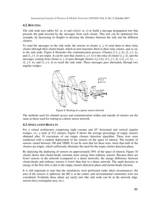 International Journal of Wireless & Mobile Networks (IJWMN) Vol. 9, No. 5, October 2017
80
4.2. ROUTING
The sink node uses tables h(l, m, n) and relay(l, m, n) to build a message propagation tree that
presents the path traveled by the messages from each cluster. This tree can be optimized (for
example, by decreasing its height) to decrease the distance between the sink and the different
clusters.
To send the messages to the sink node, the sensors in cluster (i, j, k) send them to their relay
cluster (through their cluster-head), which in turn transmits them to their relay cluster, and so on,
to the sink node. Figure 8 illustrates this communication process. Clusters (i-1, j, k), (2, j-1, k),
and (1, j-1, k) are empty. It can be seen that cluster (i, j-1, k) is the relay of cluster (i, j, k), and the
messages coming from cluster (i, j, k) pass through clusters (i,j-1,k), (i-1, j-1, k), (i-2, j-1, k), …,
(2, j-1, k), and (1, j-1, k) to reach the sink node. These messages pass alternately through two
angular wedges.
Figure 8: Routing in a sparse sensor network.
The methods used for channel access and communication within and outside of clusters are the
same as those used for routing in a dense sensor network.
4.3. SIMULATION RESULTS
For a virtual architecture comprising eight coronas and 45° horizontal and vertical angular
wedges, i.e., a total of 512 clusters, Figure 9 shows the average percentage of empty clusters
obtained after 10 executions of our empty clusters detection algorithm. These tests were
conducted with a random deployment of the sensors on the space of interest. The number of
sensors varied between 100 and 10000. It can be seen that for these tests, more than half of the
clusters are empty, which sufficiently illustrates the need for the empty cluster detection phase.
By depicting the deploying of sensors on approximately 50% of the space of interest, Figure 10
clearly shows that cluster-heads consume more energy than ordinary sensors. Because there are
fewer sensors in the network (compared to a dense network), the energy difference between
cluster-heads and ordinary sensors is lower than that in a dense network. The rapid decrease in
energy in the first slots is due to the empty clusters detection phase and cluster-heads election.
It is still important to note that the simulations were performed under ideal circumstances: the
area of the sensors is spherical, the BS is at the center, and environmental constraints were not
considered. Evidently these ideals are rarely met (the sink node can be at the network edge,
sensors have rectangular area, etc.).
 