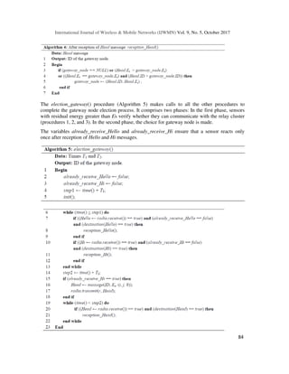 International Journal of Wireless & Mobile Networks (IJWMN) Vol. 9, No. 5, October 2017
84
The election_gateway() procedure (Algorithm 5) makes calls to all the other procedures to
complete the gateway node election process. It comprises two phases: In the first phase, sensors
with residual energy greater than Es verify whether they can communicate with the relay cluster
(procedures 1, 2, and 3). In the second phase, the choice for gateway node is made.
The variables already_receive_Hello and already_receive_Hi ensure that a sensor reacts only
once after reception of Hello and Hi messages.
 