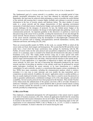 International Journal of Wireless & Mobile Networks (IJWMN) Vol. 9, No. 5, October 2017
68
The fundamental goal of a sensor network is to produce, over an extended period of time,
globally meaningful information from raw local data obtained by individual sensor nodes.
Importantly, this goal must be achieved while prolonging as much as possible the useful lifetime
of the network and ensuring that it remains highly available and continues to provide accurate
information in the face of security attacks and hardware failure. The sheer number of sensor
nodes in a sensor network and the unique characteristics of their operating environment
(anonymity of individual sensors, limited power budget, and a possibly hostile environment) pose
several challenges for the designers of protocols. In fact, the limited power budget at the
individual sensor node level mandates the design of ultra-lightweight data gathering, fusion, and
communication protocols. An important guideline in this direction is to perform as much local
data processing at the sensor level as possible, avoiding the transmission of raw data through the
sensor network. Recent advances in hardware technology have resulted in the biggest challenge
of the sensor network community being the development of ultra-lightweight communication
protocols for activities such as training, self-organization, network maintenance, security, data
collection and fusion, and routing ([4], [9], [10]).
There are several possible models for WSNs. In this work, we consider WSNs in which all the
sensor nodes are fixed, short-ranged, and homogeneous. We assume that the BS and all the sensor
nodes have a local clock that keeps synchronous time, perhaps by interfacing with the BS.
Further, all sensor nodes run the same protocol and can perform computations on the data being
sensed. As is customary, time is assumed to be slotted and all transmissions take place at slotted
boundaries ([11], [12]). This simple model involves using one or more special sink nodes
deployed alongside the sensor nodes. Thus, the raw data collected by individual sensor nodes are
fused in stages and forwarded to the sink nodes, which provide the interface to the outside world.
However, in some applications, it is impossible or impractical to deploy sink nodes within the
sensor network. In such cases, the task of harvesting the information produced by the sensor
network and that of providing an interface to the outside world may be performed by aircraft
and/or helicopters overflying the sensor network, or by laser transmission to a satellite
constellation. In such a network, security is a crucial point that requires serious consideration. In
fact, WSNs have many constraints, including the communication medium, which is wireless:
nowadays it is very easy to read, intercept, and even modify the data transmitted, and to
compromise an entire network. In addition, the sensors’ application context is another problem, as
they are usually deployed in hostile environments. Thus, there is a need to secure the protocols in
order to guarantee authentication, confidential exchanges ([13], [14]), data integrity, and network
availability. Several security protocols have been proposed in the literature. They include TinySec
([15]) which ensure the authentication of the packets sent from a BS to all nodes (broadcast or
multicast). Ultimately, a good security system should be able to prevent external attacks (coming
from an attacker outside the network) as well as internal attacks (from an attacker inside the
network, possibly by compromising a node).
1.1 RELATED WORK
Once deployed, a fundamental prerequisite for self-organization is that sensors need to acquire
some form of location awareness, ([9], [16]). Almost all applications benefit that the sensed data
be supplemented with location information, but not all of them. The problem for a sensor to know
its location in the network is crucial in a anonymous network. One interesting paper on the self-
organization of two dimensional WSN is due to Wadaa et al., in [17]. A sensor is trained to
acquire its coordinates. A cluster is then the set of sensors having the same
 