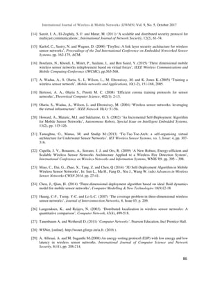 International Journal of Wireless & Mobile Networks (IJWMN) Vol. 9, No. 5, October 2017
86
[14] Saroit, I. A., El-Zoghdy, S. F. and Matar, M. (2011) ‘A scalable and distributed security protocol for
multicast communications’, International Journal of Network Security, 12(2), 61-74.
[15] Karlof, C., Sastry, N. and Wagner, D. (2000) ‘TinySec: A link layer security architecture for wireless
sensor networks’, Proceedings of the 2nd International Conference on Embedded Networked Sensor
Systems, pp. 162-175, ACM.
[16] Boufares, N., Khoufi, I., Minet, P., Saidane, L. and Ben Saied, Y. (2015) ‘Three dimensional mobile
wireless sensor networks redeployment based on virtual forces’, IEEE Wireless Communications and
Mobile Computing Conference (IWCMC), pp.563-568.
[17] A. Wadaa, A., S. Olariu, S., L. Wilson, L., M. Eltoweissy, M. and K. Jones K..(2005) ‘Training a
wireless sensor network’, Mobile networks and Applications, 10(1-2), 151-168, 2005.
[18] Bertossi, A. A., Olariu S., Pinotti M. C. (2008) ‘Efficient corona training protocols for sensor
networks’, Theoretical Computer Science, 402(1): 2-15.
[19] Olariu, S., Wadaa, A., Wilson, L. and Eltoweissy, M. (2004) ‘Wireless sensor networks: leveraging
the virtual infrastructure’. IEEE Network 18(4): 51-56.
[20] Howard, A., Mataric, M.J. and Sukhatme, G. S. (2002) ‘An Incremental Self-Deployment Algorithm
for Mobile Sensor Networks’, Autonomous Robots, Special Issue on Intelligent Embedded Systems,
13(2), pp. 113-126.
[21] Tamoghna, O., Manas, M. and Studip M..(2013) ‘Tic-Tac-Toe-Arch: a self-organising virtual
architecture for Underwater Sensor Networks’. IET Wireless Sensor Systems, vo. 3, Issue: 4, pp. 307-
316.
[22] Capella, J. V., Bonastre, A., Serrano, J. J. and Ors, R. (2009) ‘A New Robust, Energy-efficient and
Scalable Wireless Sensor Networks Architecture Applied to a Wireless Fire Detection System’,
International Conference on Wireless Networks and Information Systems, WNIS '09. pp. 395 – 398.
[23] Miao, C., Dai, G., Zhao, X., Tang, Z. and Chen, Q (2014) ‘3D Self-Deployment Algorithm in Mobile
Wireless Sensor Networks’, In: Sun L., Ma H., Fang D., Niu J., Wang W. (eds) Advances in Wireless
Sensor Networks-CWSN 2014. pp. 27-41.
[24] Chen, J., Qian, H. (2014) ‘Three-dimensional deployment algorithm based on ideal fluid dynamics
model for mobile sensor networks’, Computer Modelling & New Technologies 18(9)12-18
[25] Huang, C-F., Tseng, Y-C. and Lo L-C. (2007) ‘The coverage problem in three-dimensional wireless
sensor networks’, Journal of Interconnection Networks, 8, Issue 03, p. 209.
[26] Langendoen, K.. and Reijers, N. (2003). ‘Distributed localization in wireless sensor networks: A
quantitative comparison’, Computer Network, 43(4), 499-518.
[27] Tanenbaum A. and Wetherall D. (2011) ‘Computer Networks’, Pearson Education, Inc/ Prentice Hall.
[28] WSNet, [online]. http://wsnet.gforge.inria.fr. (2016 ).
[29] A. Allirani, A. and M. Suganthi M.(2008) An energy sorting protocol (ESP) with low energy and low
latency in wireless sensor networks. International Journal of Computer Science and Network
Security, 8(11), pp. 208-214.
 