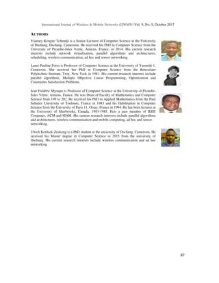 International Journal of Wireless & Mobile Networks (IJWMN) Vol. 9, No. 5, October 2017
87
AUTHORS
Vianney Kengne Tchendji is a Senior Lecturer of Computer Science at the University
of Dschang, Dschang, Cameroon. He received his PhD in Computer Science from the
University of Picardie-Jules Verne, Amiens, France, in 2014. His current research
interests include network virtualization, parallel algorithms and architectures,
scheduling, wireless communication, ad hoc and sensor networking.
Laure Pauline Fotso is Professor of Computer Science at the University of Yaounde 1,
Cameroon. She received her PhD in Computer Science from the Rensselaer
Polytechnic Institute, Troy, New York in 1981. His current research interests include
parallel algorithms, Multiple Objective Linear Programming, Optimization and
Constraints Satisfaction Problems.
Jean Frédéric Myoupo is Professor of Computer Science at the University of Picardie-
Jules Verne, Amiens, France. He was Dean of Faculty of Mathematics and Computer
Science from 199 to 202. He received his PhD in Applied Mathematics from the Paul
Sabatier University of Toulouse, France in 1983 and his Habilitation in Computer
Science from the University of Paris 11, Orsay, France in 1994. He has been lecturer at
the University of Sherbrooke, Canada, 1983-1985. Heis a past member of IEEE
Computer, ACM and SIAM. His current research interests include parallel algorithms
and architectures, wireless communication and mobile computing, ad hoc and sensor
networking.
Ulrich Kenfack Zeukeng is a PhD student at the university of Dschang, Cameroon. He
received his Master degree in Computer Science in 2015 from the university of
Dschang. His current research interests include wireless communication and ad hoc
networking.
 