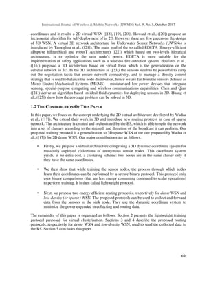 International Journal of Wireless & Mobile Networks (IJWMN) Vol. 9, No. 5, October 2017
69
coordinates and it results a 2D virtual WSN ([18], [19], [20]). Howard et al., ([20]) propose an
incremental algorithm for self-deployment of in 2D. However there are few papers on the design
of 3D WSN. A virtual 3D network architecture for Underwater Sensor Networks (UWSNs) is
introduced by Tamoghna et al., ([21]). The main goal of the so called EDETA (Energy-efficient
aDaptive hiErarchical and robusT Architecture) ([22]) which based on two-levels hieratical
architecture, is to optimize the save node’s power. EDETA is more suitable for the
implementation of safety applications such as a wireless fire detection system. Boufares et al.,
([16]) proposed a 3D architecture based on virtual force which is the generalization on the
cellular network in 3D. In the 3D architecture in ([23]) the sensors need to be powerful to carry
out the negotiation tactic that ensure network connectivity, and to manage a density control
strategy that is used to balance the node distribution, hence we are far from the sensors defined as
Micro Electro-Mechanical Systems (MEMS) – miniaturized low-power devices that integrate
sensing, special-purpose computing and wireless communications capabilities. Chen and Qian
([24]) derive an algorithm based on ideal fluid dynamics for deploying sensors in 3D. Huang et
al., ([25]) show how the coverage problem can be solved in 3D.
1.2 THE CONTRIBUTION OF THIS PAPER
In this paper, we focus on the concept underlying the 2D virtual architecture developed by Wadaa
et al., ([17]). We extend their work in 3D and introduce new routing protocol in case of sparse
network. The architecture is created and orchestrated by the BS, which is able to split the network
into a set of clusters according to the strength and direction of the broadcast it can perform. Our
proposed training protocol is a generalization to 3D sparse WSN of the one proposed by Wadaa et
al., ([17]) for 2D dense WSN. Our major contributions are as follows:
• Firstly, we propose a virtual architecture comprising a 3D dynamic coordinate system for
massively deployed collections of anonymous sensor nodes. This coordinate system
yields, at no extra cost, a clustering scheme: two nodes are in the same cluster only if
they have the same coordinates.
• We then show that while training the sensor nodes, the process through which nodes
learn their coordinates can be performed by a secure binary protocol. This protocol only
uses binary comparisons (that are less energy consuming compared to scalar operations)
to perform training. It is then called lightweight protocol.
• Next, we propose two energy-efficient routing protocols, respectively for dense WSN and
low-density (or sparse) WSN. The proposed protocols can be used to collect and forward
data from the sensors to the sink node. They use the dynamic coordinate system to
minimize the power expended in collecting and routing data.
The remainder of this paper is organized as follows: Section 2 presents the lightweight training
protocol proposed for virtual clusterisation. Sections 3 and 4 describe the proposed routing
protocols, respectively for dense WSN and low-density WSN, used to send the collected data to
the BS. Section 5 concludes this paper.
 