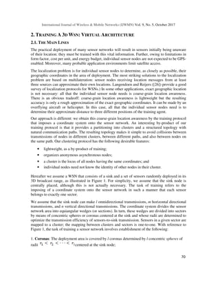 International Journal of Wireless & Mobile Networks (IJWMN) Vol. 9, No. 5, October 2017
70
2. TRAINING A 3D WSN: VIRTUAL ARCHITECTURE
2.1. THE MAIN LINES
The practical deployment of many sensor networks will result in sensors initially being unaware
of their location: they must be trained with this vital information. Further, owing to limitations in
form factor, cost per unit, and energy budget, individual sensor nodes are not expected to be GPS-
enabled. Moreover, many probable application environments limit satellite access.
The localization problem is for individual sensor nodes to determine, as closely as possible, their
geographic coordinates in the area of deployment. The most striking solutions to the localization
problem are based on multilateration: sensor nodes receiving location messages from at least
three sources can approximate their own locations. Langendoen and Reijers ([26]) provide a good
survey of localization protocols for WSNs.) In some other applications, exact geographic location
is not necessary: all that the individual sensor node needs is coarse-grain location awareness.
There is an obvious tradeoff: coarse-grain location awareness is lightweight but the resulting
accuracy is only a rough approximation of the exact geographic coordinates. It can be made by an
overflying aircraft or helicopter. In this case, all that the individual sensor nodes need is to
determine their approximate distance to three different positions of the training agent.
Our approach is different: we obtain this coarse-grain location awareness by the training protocol
that imposes a coordinate system onto the sensor network. An interesting by-product of our
training protocol is that it provides a partitioning into clusters and a structured topology with
natural communication paths. The resulting topology makes it simple to avoid collisions between
transmissions of nodes in different clusters, between different paths, and also between nodes on
the same path. Our clustering protocol has the following desirable features:
• lightweight, as a by-product of training;
• organizes anonymous asynchronous nodes;
• a cluster is the locus of all nodes having the same coordinates; and
• individual nodes need not know the identity of other nodes in their cluster.
Hereafter we assume a WSN that consists of a sink and a set of sensors randomly deployed in its
3D broadcast range, as illustrated in Figure 1. For simplicity, we assume that the sink node is
centrally placed, although this is not actually necessary. The task of training refers to the
imposing of a coordinate system onto the sensor network in such a manner that each sensor
belongs to exactly one sector.
We assume that the sink node can make l omnidirectional transmissions, m horizontal directional
transmissions, and n vertical directional transmissions. The coordinate system divides the sensor
network area into equiangular wedges (or sections). In turn, these wedges are divided into sectors
by means of concentric spheres or coronas centered at the sink and whose radii are determined to
optimize the transmission efficiency of sensors-to-sink transmission. Sensors in a given sector are
mapped to a cluster; the mapping between clusters and sectors is one-to-one. With reference to
Figure 1, the task of training a sensor network involves establishment of the following:
1. Coronas: The deployment area is covered by l coronas determined by l concentric spheres of
radii centered at the sink node;
 