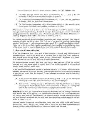 International Journal of Wireless & Mobile Networks (IJWMN) Vol. 9, No. 5, October 2017
75
1. The Hello message contains two pieces of information, ((i, j, k), (i-1, j, k)): the
coordinates of the current cluster and those of the relay cluster.
2. The Hi message contains two pieces of information, ((i, j, k), (i+1, j, k)): the coordinates
of the relay cluster and those of the current cluster.
3. The Head message contains three pieces of information, (ID, Er, (i, j, k)): identifier of the
current sensor, its residual energy, and the coordinates of its cluster.
The sensors in clusters (1, j, k), do not send any Hello message, instead they respond to Hello
messages sent from clusters (2, j, k) with Hi messages. Subsequently, the sensors with residual
energy greater than the threshold Es, send a Head message in their own cluster. The criteria for
selecting the gateway node are the same here as in clusters (i, j, k), i >1.
To conserve energy and prevent redundant transmission, each sensor reacts only once after the
reception of Hello and Hi messages. This first step of our protocol (distributed cluster-head
election) is performed by each sensor using pseudo-codes 1, 2, 3, 4, and 5 described in Annex 1.
At the end of this step, a cluster-head is elected in each cluster, and the next task (the first phase
of the second step) is to route the data collected towards the sink node through cluster-heads.
3.2. ROUTING WITHIN A CLUSTER
When the sensors in a given cluster wish to send messages to the sink, they send them to the
gateway node (or cluster-head), which will in turn send them to their relay cluster, and so on,
until the sink node is reached. When a sensor receives a message with a destination in its cluster,
it forwards it to the gateway node; otherwise, it ignores the message.
To prevent redundant messages being sent, each gateway node keeps track of the last message
received from each sensor within its cluster. Thus, if an identical message is received from
another sensor, it will not send it again.
When the residual energy of the gateway is below the threshold Es, it initiates re-election of the
gateway, but this time it does not postulate. If during this re-election, there is no sensor that has
residual energy greater than the threshold Es, two solutions are possible with the last active
cluster-head:
• It can decrease the threshold value (for example by half, i.e., Es/2), and inform the
sensors of its cluster. This allows the network to stay functional longer;
• It can also send a warning message to the sink node in order that, either new fixed sensors
are deployed in the cluster or a mobile sensor is sent there. In the case of a rechargeable
network, this alert message can initiate the charging mechanism of the sensors.
Remark: In our work, we assume that all the sensors in cluster (1,j,k) can directly communicate
with the sink node. In the opposite case, sensors in cluster (1,j,k) that are candidates to become
the gateway node must also verify that they can communicate with the sink node before sending
the Head message. In this case, the sink node must participate in the election process as the only
sensor in cluster (-1,-1,-1).
Once the data are forwarded to the cluster-head, it must route them wisely to sink node, possibly
through other clusters. The next task (second phase of the second step) in our protocol describes
how the messages collected in the different clusters are routed to the sink node.
 