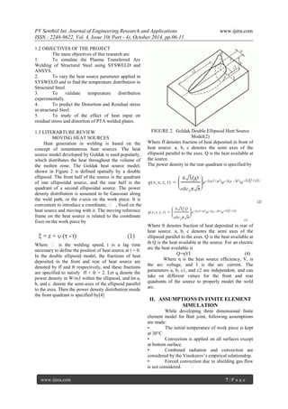 PV Senthiil Int. Journal of Engineering Research and Applications www.ijera.com
ISSN : 2248-9622, Vol. 4, Issue 10( Part - 4), October 2014, pp.06-11
www.ijera.com 7 | P a g e
1.2 OBJECTIVES OF THE PROJECT
The main objectives of this research are
1. To simulate the Plasma Transferred Arc
Welding of Structural Steel using SYSWELD and
ANSYS.
2. To vary the heat source parameter applied in
SYSWELD and to find the temperature distribution in
Structural Steel.
3. To validate temperature distribution
experimentally.
4. To predict the Distortion and Residual stress
in structural Steel.
5. To study of the effect of heat input on
residual stress and distortion of PTA welded plates.
1.3 LITERARTURE REVIEW
MOVING HEAT SOURCES
Heat generation in welding is based on the
concept of instantaneous heat sources. The heat
source model developed by Goldak is used popularly,
which distributes the heat throughout the volume of
the molten zone. The Goldak heat source model,
shown in Figure 2 is defined spatially by a double
ellipsoid. The front half of the source is the quadrant
of one ellipsoidal source, and the rear half is the
quadrant of a second ellipsoidal source. The power
density distribution is assumed to be Gaussian along
the weld path, or the z-axis on the work piece. It is
convenient to introduce a coordinate,  , fixed on the
heat source and moving with it. The moving reference
frame on the heat source is related to the coordinate
fixes on the work piece by
Where  is the welding speed,  is a lag time
necessary to define the position of heat source at t = 0.
In the double ellipsoid model, the fractions of heat
deposited in the front and rear of heat source are
denoted by ff and fr respectively, and these fractions
are specified to satisfy ff + fr = 2. Let q denote the
power density in W/m3 within the ellipsoid, and let a,
b, and c. denote the semi-axes of the ellipsoid parallel
to the axes. Then the power density distribution inside
the front quadrant is specified by[4]
FIGURE 2. Goldak Double Ellipsoid Heat Source
Model(2)
Where ff denotes fraction of heat deposited in front of
heat source. a, b, c denotes the semi axes of the
ellipsoid parallel to the axes. Q is the heat available at
the source.
The power density in the rear quadrant is specified by
Where fr denotes fraction of heat deposited in rear of
heat source. a, b, c denotes the semi axes of the
ellipsoid parallel to the axes. Q is the heat available at
th Q is the heat available at the source. For an electric
arc the heat available is
Q=ηVI (4)
Where η is the heat source efficiency, V, is
the arc voltage, and I is the arc current. The
parameters a, b, c1, and c2 are independent, and can
take on different values for the front and rear
quadrants of the source to properly model the weld
arc.
II. ASSUMPTIONS IN FINITE ELEMENT
SIMULATION
While developing three dimensional finite
element model for Butt joint, following assumptions
are made:
• The initial temperature of work piece is kept
at 30°C
• Convection is applied on all surfaces except
at bottom surface.
• Combined radiation and convection are
considered by the Vinokurov’s empirical relationship.
• Forced convection due to shielding gas flow
is not considered.
 