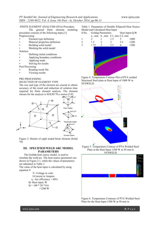 PV Senthiil Int. Journal of Engineering Research and Applications www.ijera.com
ISSN : 2248-9622, Vol. 4, Issue 10( Part - 4), October 2014, pp.06-11
www.ijera.com 8 | P a g e
FINITE ELEMENT ANALYSIS (FEA) Procedure
The general finite element modeling
procedure consists of the following steps.[1]
Preprocessing
• Element type definition
• Material properties definition
• Building solid model
• Meshing the solid model
Solution
• Defining initial conditions
• Applying boundary conditions
• Applying loads
• Solving for results
Post Processing
• Reading result file
• Viewing results
PRE PROCESSING
SELECTION OF ELEMENT TYPE
The size and type of the element are crucial to obtain
accuracy of the result and reduction of solution time
required for finite element analysis. The element
chosen for the analysis is SOLID 70.e source.[3,8]
Figure 3. Details of eight noded brick element (Solid
70)
III. SPECIFIED WELD ARC MODEL
PARAMETERS
The Goldak heat source model, is used to
simulate the weld arc. The heat source parameters are
shown in Figure 2.1, while the values of parameters
are tabulated in Table 1.
The value of the heat input is calculated by using
equation 4
V- Voltage in volts
I-Current in Ampere
η –Arc efficiency = 60%
Q- Heat input, W
Q = 100 * 20 * 0.6
=1200 W
Table 1. Parameters of Double Ellipsoid Heat Source
Model and Calculated Heat Input
S.No. Goldag Parameters Heat Input Q,W
a , mm b , mm C1, mm C2, mm
1 2 1 1.5 3 1000
2 1.5 2 2 3.5 1200
3 1.75 3 2.5 4 1500
Figure 4. Temperature Contour Plot of PTA welded
Structural Steel plate at Heat Input of 1000 W in
SYSWELD
Figure 5. Temperature Contour of PTA Welded Steel
Plate at the Heat Input 1200 W at 50 mm in
SYSWELD
Figure 6. Temperature Contours of PTA Welded Steel
Plate for the Heat Input 1500 W at 50 mm in
 