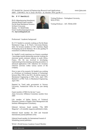 PV Senthiil Int. Journal of Engineering Research and Applications www.ijera.com
ISSN : 2248-9622, Vol. 4, Issue 10( Part - 4), October 2014, pp.06-11
www.ijera.com 11 | P a g e
Dr. P V Senthiil
Ph.D. (Manufacturing Simulation)
National Board Expert member
Prof & Head Mechanical Sciences
St.Peter's University
Mobile: +91 9842074506
Email: headmechspu@gmail.com
Per: drpvsenth@gmail.com
Professional / Academic background:
Dr. P.V Senthiil is currently working as Prof & Head,
Mechanical Engg at St Peter's University,Chennai,
India. He lectures modules in CNC machines, Rapid
Prototyping and AI & Robotics. He is also guiding 10
researchers in different disciplines.
Dr. Senthiil’s work experience as a Factory consultant
/ knowledge transfer partnership associate working for
electronic goods consumer industry in south Africa,
France, UK. He was involved in developing,
implementing & documenting operating procedures in
advanced applications CNC industries for inventory
reduction activities within various sectors of the
company.
Prior to start of his research, Dr Senthiil was working
as a Professor at Coimbatore Institute of Technology
between May 1986 to Jun 2011. He did his masters in
Mechanical Engineering at PSG Tech, April 1985,
Bachelor’s at PSG Tech, in Mechanical Engineering,
April 1983.
Deputed by Tamil nadu government to Norway
University, Asmara,East Africa for one year during
2005
Expert member of NBA for the last 7 years
Anna University Affilation Committee member from
2009
Life member of Indian Society of Technical
Education, Institute of Supply Chain Management and
Institute ofManagement Consultancy
Editorial Advisory board member “The RPD
Magazine”, a bi-monthly magazine published in India.
Editorial board member for TES and Emerald
International journal publishers (UK)
Editorial board member for International Journal of
Scheduling journal publishers
WSAC ( World Science Academy Council Member
Visiting Professor – Nottingham University,
MALAYSIA
Visiting Professor – AIT, THAILAND
 