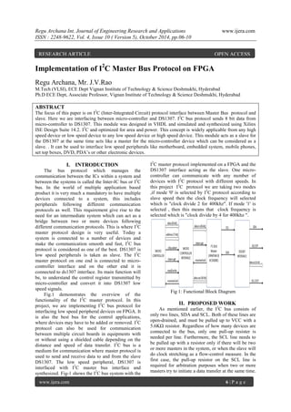 Regu Archana Int. Journal of Engineering Research and Applications www.ijera.com
ISSN : 2248-9622, Vol. 4, Issue 10 ( Version 5), October 2014, pp.06-10
www.ijera.com 6 | P a g e
Implementation of I2
C Master Bus Protocol on FPGA
Regu Archana, Mr. J.V.Rao
M.Tech (VLSI), ECE Dept Vignan Institute of Technology & Science Deshmukhi, Hyderabad
Ph.D ECE Dept, Associate Professor, Vignan Institute of Technology & Science Deshmukhi, Hyderabad
ABSTRACT
The focus of this paper is on I2
C (Inter-Integrated Circuit) protocol interface between Master Bus protocol and
slave. Here we are interfacing between micro-controller and DS1307. I2
C bus protocol sends 8 bit data from
micro-controller to DS1307. This module was designed in VHDL and simulated and synthesized using Xilinx
ISE Design Suite 14.2. I2
C and optimized for area and power. This concept is widely applicable from any high
speed device or low speed device to any low speed device or high speed device. This module acts as a slave for
the DS1307 at the same time acts like a master for the micro-controller device which can be considered as a
slave. . It can be used to interface low speed peripherals like motherboard, embedded system, mobile phones,
set top boxes, DVD, PDA’s or other electronic devices.
I. INTRODUCTION
The bus protocol which manages the
communication between the ICs within a system and
between the systems is called the Inter-IC bus or I2
C
bus. In the world of multiple application based
product it is very much a mandatory to have multiple
devices connected to a system, this includes
peripherals following different communication
protocols as well. This requirement give rise to the
need for an intermediate system which can act as a
bridge between two or more devices following
different communication protocols. This is where I2
C
master protocol design is very useful. Today a
system is connected to a number of devices and
make the communication smooth and fast, I2
C bus
protocol is considered as one of the best. DS1307 is
low speed peripherals is taken as slave. The I2
C
master protocol on one end is connected to micro-
controller interface and on the other end it is
connected to ds1307 interface. Its main function will
be, to understand the control register transmitted by
micro-controller and convert it into DS1307 low
speed signals.
Fig.1 demonstrates the overview of the
functionality of the I2
C master protocol. In this
project, we are implementing I2
C bus protocol for
interfacing low speed peripheral devices on FPGA. It
is also the best bus for the control applications,
where devices may have to be added or removed. I2
C
protocol can also be used for communication
between multiple circuit boards in equipments with
or without using a shielded cable depending on the
distance and speed of data transfer. I2
C bus is a
medium for communication where master protocol is
used to send and receive data to and from the slave
DS1307. The low speed peripheral, DS1307 is
interfaced with I2
C master bus interface and
synthesized. Fig-1 shows the I2
C bus system with the
I2
C master protocol implemented on a FPGA and the
DS1307 interface acting as the slave. One micro-
controller can communicate with any number of
devices with I2
C protocol with different speeds. In
this project I2
C protocol we are taking two modes
,if mode '0' is selected by I2
C protocol according to
slave speed then the clock frequency will selected
which is "clock divide 2 for 400khz". If mode '1' is
selected , then this means that clock frequency is
selected which is "clock divide by 4 for 400khz ".
Fig 1: Functional Block Diagram
II. PROPOSED WORK
As mentioned earlier, the I2
C bus consists of
only two lines, SDA and SCL. Both of these lines are
open-drained, and must be pulled up to VCC with a
5.6KΩ resistor. Regardless of how many devices are
connected to the bus, only one pull-up resister is
needed per line. Furthermore, the SCL line needs to
be pulled up with a resistor only if there will be two
or more masters in the system, or when the slave will
do clock stretching as a flow-control measure. In the
first case, the pull-up resistor on the SCL line is
required for arbitration purposes when two or more
masters try to initiate a data transfer at the same time.
RESEARCH ARTICLE OPEN ACCESS
 