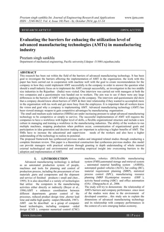 Preetam singh sankhla Int. Journal of Engineering Research and Applications www.ijera.com
ISSN : 2248-9622, Vol. 4, Issue 10( Part - 6), October 2014, pp.11-14
www.ijera.com 11 | P a g e
Evaluating the barriers for enhacing the utilization level of
advanced manufacturing technologies (AMTs) in manufacturing
industry
Preetam singh sankhla
Department of mechanical engineering, Pacific university,Udaipur -313001,rajasthan,india
ABSTRACT
This research has been out within the field of the barriers of advanced manufacturing technology. It has been
goal to investigate the barriers affecting the implementation of AMT in the organisation. the work with this
paper has been carried out in cooperation with machine well with the goal to create recommendation for the
company in how they could implement AMT successfully in the company in order to answer the question what
should a small industry focus on to implement the AMT concept successfully, an investigation in the two middle
size industries in the Rajasthan (India) were visited. One interview was carried out with managers at both the
two companies and a questionnaire was handed out to workers. The aim was to see if there were any large
differences in the barriers of AMT which is applying in the company. The interview and questionnaire did show
that a company should know about barriers of AMT & their inter relationship if they wanted to accomplish more
in the organisation with tea work and get more busy from the employees. It is important that all workers know
the vision and goal why a company is implementing AMT. Advanced manufacturing technology (AMT) has
been viewed strategic weapon to gain competitive advantages by manufacturing organisation .
The small and medium scale industries (SMISs) are under increasing pressure to adopt advanced manufacturing
technology to be competitive or simply to survive. The successful implementation of AMT will requires the
companies to have a workforce with higher level of skills, a flexible organizational structure and include a new
culture in managing and training a workforce in the manufacturing industries. The ability of the workers to run
multiple machines, stopping production when problem occur, communication of organizational goals and
participation in idea generation and decision making are important in achieving a higher benefits of AMT. The
SMIs have to increase the educational and supervision needs of the workers and also have a higher
understanding of the technology to realize its potential.
The proposed framework has synthesized previous studies and integrated related studies through conducting a
complete literature review. This paper is a theoretical construction that synthesizes previous studies .this model
can provide managers with practical solutions through granting in depth understanding of whole internal
external technological and environmental and awarding empirical insight into overcoming barriers to the
adoption and implementation of AMT.
I. 1.INTRODUCTION
Advanced manufacturing technology is defined
as an automated production system of people,
machines and tools for planning and control of
production process, including the procurement of raw
materials ,parts and components and the shipment
and service of finished products ( small and chen ,
1995). It is also described a a variety of technologies
that utilize the computers in the manufacturing
activities either directly or indirectly (Boyer et al.,
1996).AMT s enhances coordination between
different departments .greater control of the
processes, reduced product design time ,shorter lead
time and stable high quality output (Meredith, 1987).
AMT can be described as a group of computer
based technologies, including computer –aided
design (CAD ), computer numerical control (CNC)
machines, robotics (RO),flexible manufacturing
system (FMS),automated storage and retrieval system
, automated material handling system (AMHS),
automated guided vehicles (AGV), bar coding (BC),
material requirement planning (MRP), statistical
process control (SPC), manufacturing resource
planning (MRP II),enterprise resource (ERP ),
activity based costing (ABC) and office automation
(OA) . (Dangyacha et. al., 2006.
The study will try to demonstrate the relationship of
AMTs barriers and company performance .since most
of the studies were done in the environment of
developed countries , this study sets to explain the
dimensions of advanced manufacturing technology
and its relationship with company performances in
the context of a new emerging Indian economy.
RESEARCH ARTICLE OPEN ACCESS
 