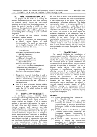Preetam singh sankhla Int. Journal of Engineering Research and Applications www.ijera.com
ISSN : 2248-9622, Vol. 4, Issue 10( Part - 6), October 2014, pp.11-14
www.ijera.com 13 | P a g e
III. RESEARCH METHODOLOGY
The purpose of this study is to identify the
possible barriers hindering the SMIs from achieving
the strategic benefit offered by AMT.though
numerous factors have been identified as necessary to
obtain the strategic benefits of AMT, the study
focuses on the organizational structure and culture,
the availability of the right workforce, planning and
understanding of the technology an level o computer
integration
For the purpose of this research following
methodology has been adopted.
 A search of the literature has been conducted
to identify various barriers of AMT
implementation. The search has been carried
out in English language and employed the
following electronic data bases.
1. ABI / Inform -
http://www.il.proquest.com/pqdauto
2. EBSCO Databases -
http://search.epnet.com/
3. Elsevier's Science Direct-
http://www.sciencedirect.com/
4. Emerald Full-text -
http://iris.emeraldinsight.com/
5. IEEE / IEE Electronic Library Online
(IEL) - http://ieeexplore.ieee.org/
6. ProQuest Science (formerly ASTP) -
http://www.il.proquest.com/pqdauto
 Interpretive structural Modelling is used to
understanding the dynamics between various
advance manufacturing technology barriers
(AMTBs) that hinder the AMT implement in
the organizations.
 AHP is a well established decision making
process. It is used to develop the predictive
model for AMTBs which hinders the AMT
implementation.
IV. DISCUSSION OF RESULTS
In developing country especially India,
technology is advancing so rapidly in the mechanical
manufacturing industry those highly skilled and
trained workers are believed to be an essential
attribute of successful AMT systems. The results of
the study show that skill deficiency; inadequate
training programs and improper knowledge
significantly affect the performance of the employees;
leads to poor utilization of manpower. For this good
education and training program should be arranged to
enable employees to have confidence in performing
the new jobs and bring them job satisfaction. It has
been observed that lack of management experience
and knowledge significantly affects the performance
of any manufacturing system. In Indian
manufacturing industry ,the result of study indicate
that focus must be shifted to on the root cause of the
problems by identifying and of relevant experience
of top management at all levels for advanced
manufacturing technology utilization. The Indian
manufacturing industry is facing these problems. To
survive in this competitive world, they have to
improve their infrastructure for providing more
competitive environments to everybody working in
the system. The results of the study depict that
increasing complexity of the technology leads to
continuing education and training for co-workers
working in the plant. Workers in modern
manufacturing environments not only need training in
depth (level of proficiency in a skill) but extent
(different skills) as well. From an Indian workers’
point of view, tailored training for high –tech jobs
directly supports their career development and value
to the firm
V. CONCLUSIONS
The research highlights the contribution of
various research issues for enhancing the advanced
manufacturing technology utilization in Indian
industry for accruing strategic benefits for meeting
the challenges posed by global competition .the
literature review as well as research analysis has been
employed in this study to investigate the roll of
different AMTs barriers; which effect the
performance of manufacturing organization for
achieving success. It is concluded that Indian
manufacturing industry has not been able to fully
utilize it resources because of different hurdles
affecting the performance of advanced
manufacturing technology (AMTs) utilization .the
following are the barriers that effect the
manufacturing system significantly as pointed by
empirical research analysis; scarcity of skilled
workforce; training to management and its
employees; lack of related infrastructure; resistance
from employees to the changing conditions; disparity
in pay scales of employees.
Refrences
[1.] 1. Ghani and Jayabalan, 2000 Boyer et al.,
1996 Meredith, 1987
[2.] 2. Singh, H. and Khamba, J.S. (2009)
‘Evaluating the Barriers for Enhancing the
Utilization Level of Advanced Manufacturing
Technologies (AMTs) in Indian Manufacturing
Industry’.
[3.] 3. Dean, J., Yoon, S., and Susman, G. (1992)
‘Advanced Manufacturing Technology and
Organization Structure: Empowerment or
Subordination’, Organization Science, Vol. 3,
pp. 203-229.
[4.] 4. Bessant, J., (1993) ‘The lessons of failure:
learning to manage new manufacturing
technology’, Int. J. Technology Management,
Vol.8, No.(2/3/4), pp.197–215.
 