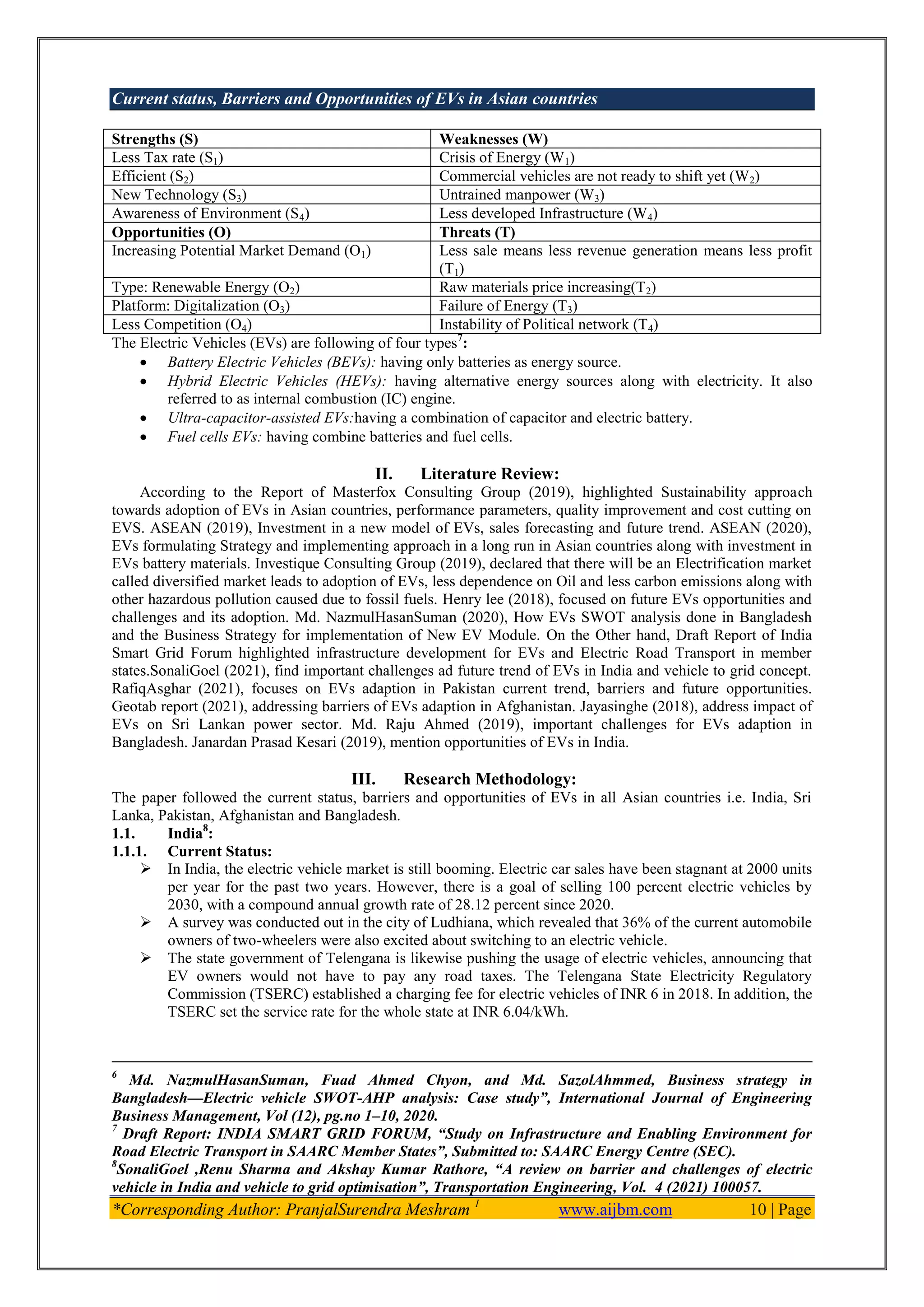 Current status, Barriers and Opportunities of EVs in Asian countries
*Corresponding Author: PranjalSurendra Meshram 1
www.aijbm.com 10 | Page
Strengths (S) Weaknesses (W)
Less Tax rate (S1) Crisis of Energy (W1)
Efficient (S2) Commercial vehicles are not ready to shift yet (W2)
New Technology (S3) Untrained manpower (W3)
Awareness of Environment (S4) Less developed Infrastructure (W4)
Opportunities (O) Threats (T)
Increasing Potential Market Demand (O1) Less sale means less revenue generation means less profit
(T1)
Type: Renewable Energy (O2) Raw materials price increasing(T2)
Platform: Digitalization (O3) Failure of Energy (T3)
Less Competition (O4) Instability of Political network (T4)
The Electric Vehicles (EVs) are following of four types7
:
 Battery Electric Vehicles (BEVs): having only batteries as energy source.
 Hybrid Electric Vehicles (HEVs): having alternative energy sources along with electricity. It also
referred to as internal combustion (IC) engine.
 Ultra-capacitor-assisted EVs:having a combination of capacitor and electric battery.
 Fuel cells EVs: having combine batteries and fuel cells.
II. Literature Review:
According to the Report of Masterfox Consulting Group (2019), highlighted Sustainability approach
towards adoption of EVs in Asian countries, performance parameters, quality improvement and cost cutting on
EVS. ASEAN (2019), Investment in a new model of EVs, sales forecasting and future trend. ASEAN (2020),
EVs formulating Strategy and implementing approach in a long run in Asian countries along with investment in
EVs battery materials. Investique Consulting Group (2019), declared that there will be an Electrification market
called diversified market leads to adoption of EVs, less dependence on Oil and less carbon emissions along with
other hazardous pollution caused due to fossil fuels. Henry lee (2018), focused on future EVs opportunities and
challenges and its adoption. Md. NazmulHasanSuman (2020), How EVs SWOT analysis done in Bangladesh
and the Business Strategy for implementation of New EV Module. On the Other hand, Draft Report of India
Smart Grid Forum highlighted infrastructure development for EVs and Electric Road Transport in member
states.SonaliGoel (2021), find important challenges ad future trend of EVs in India and vehicle to grid concept.
RafiqAsghar (2021), focuses on EVs adaption in Pakistan current trend, barriers and future opportunities.
Geotab report (2021), addressing barriers of EVs adaption in Afghanistan. Jayasinghe (2018), address impact of
EVs on Sri Lankan power sector. Md. Raju Ahmed (2019), important challenges for EVs adaption in
Bangladesh. Janardan Prasad Kesari (2019), mention opportunities of EVs in India.
III. Research Methodology:
The paper followed the current status, barriers and opportunities of EVs in all Asian countries i.e. India, Sri
Lanka, Pakistan, Afghanistan and Bangladesh.
1.1. India8
:
1.1.1. Current Status:
 In India, the electric vehicle market is still booming. Electric car sales have been stagnant at 2000 units
per year for the past two years. However, there is a goal of selling 100 percent electric vehicles by
2030, with a compound annual growth rate of 28.12 percent since 2020.
 A survey was conducted out in the city of Ludhiana, which revealed that 36% of the current automobile
owners of two-wheelers were also excited about switching to an electric vehicle.
 The state government of Telengana is likewise pushing the usage of electric vehicles, announcing that
EV owners would not have to pay any road taxes. The Telengana State Electricity Regulatory
Commission (TSERC) established a charging fee for electric vehicles of INR 6 in 2018. In addition, the
TSERC set the service rate for the whole state at INR 6.04/kWh.
6
Md. NazmulHasanSuman, Fuad Ahmed Chyon, and Md. SazolAhmmed, Business strategy in
Bangladesh—Electric vehicle SWOT-AHP analysis: Case study‖, International Journal of Engineering
Business Management, Vol (12), pg.no 1–10, 2020.
7
Draft Report: INDIA SMART GRID FORUM, ―Study on Infrastructure and Enabling Environment for
Road Electric Transport in SAARC Member States‖, Submitted to: SAARC Energy Centre (SEC).
8
SonaliGoel ,Renu Sharma and Akshay Kumar Rathore, ―A review on barrier and challenges of electric
vehicle in India and vehicle to grid optimisation‖, Transportation Engineering, Vol. 4 (2021) 100057.
 