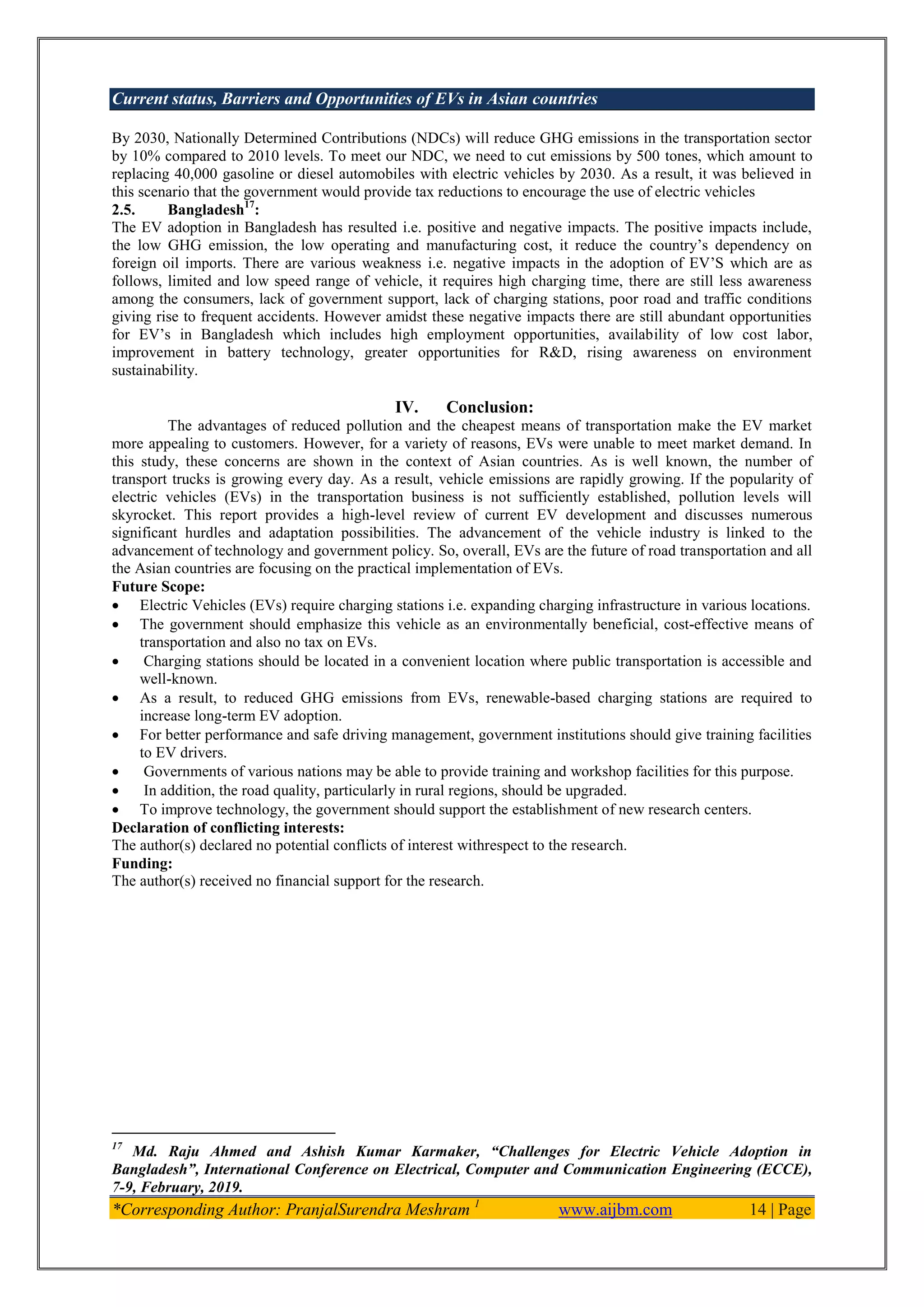 Current status, Barriers and Opportunities of EVs in Asian countries
*Corresponding Author: PranjalSurendra Meshram 1
www.aijbm.com 14 | Page
By 2030, Nationally Determined Contributions (NDCs) will reduce GHG emissions in the transportation sector
by 10% compared to 2010 levels. To meet our NDC, we need to cut emissions by 500 tones, which amount to
replacing 40,000 gasoline or diesel automobiles with electric vehicles by 2030. As a result, it was believed in
this scenario that the government would provide tax reductions to encourage the use of electric vehicles
2.5. Bangladesh17
:
The EV adoption in Bangladesh has resulted i.e. positive and negative impacts. The positive impacts include,
the low GHG emission, the low operating and manufacturing cost, it reduce the country’s dependency on
foreign oil imports. There are various weakness i.e. negative impacts in the adoption of EV’S which are as
follows, limited and low speed range of vehicle, it requires high charging time, there are still less awareness
among the consumers, lack of government support, lack of charging stations, poor road and traffic conditions
giving rise to frequent accidents. However amidst these negative impacts there are still abundant opportunities
for EV’s in Bangladesh which includes high employment opportunities, availability of low cost labor,
improvement in battery technology, greater opportunities for R&D, rising awareness on environment
sustainability.
IV. Conclusion:
The advantages of reduced pollution and the cheapest means of transportation make the EV market
more appealing to customers. However, for a variety of reasons, EVs were unable to meet market demand. In
this study, these concerns are shown in the context of Asian countries. As is well known, the number of
transport trucks is growing every day. As a result, vehicle emissions are rapidly growing. If the popularity of
electric vehicles (EVs) in the transportation business is not sufficiently established, pollution levels will
skyrocket. This report provides a high-level review of current EV development and discusses numerous
significant hurdles and adaptation possibilities. The advancement of the vehicle industry is linked to the
advancement of technology and government policy. So, overall, EVs are the future of road transportation and all
the Asian countries are focusing on the practical implementation of EVs.
Future Scope:
 Electric Vehicles (EVs) require charging stations i.e. expanding charging infrastructure in various locations.
 The government should emphasize this vehicle as an environmentally beneficial, cost-effective means of
transportation and also no tax on EVs.
 Charging stations should be located in a convenient location where public transportation is accessible and
well-known.
 As a result, to reduced GHG emissions from EVs, renewable-based charging stations are required to
increase long-term EV adoption.
 For better performance and safe driving management, government institutions should give training facilities
to EV drivers.
 Governments of various nations may be able to provide training and workshop facilities for this purpose.
 In addition, the road quality, particularly in rural regions, should be upgraded.
 To improve technology, the government should support the establishment of new research centers.
Declaration of conflicting interests:
The author(s) declared no potential conflicts of interest withrespect to the research.
Funding:
The author(s) received no financial support for the research.
17
Md. Raju Ahmed and Ashish Kumar Karmaker, ―Challenges for Electric Vehicle Adoption in
Bangladesh‖, International Conference on Electrical, Computer and Communication Engineering (ECCE),
7-9, February, 2019.
 