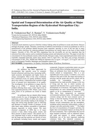 B. Venkateswar Rao et al Int. Journal of Engineering Research and Applications
ISSN : 2248-9622, Vol. 4, Issue 1( Version 1), January 2014, pp.09-14

RESEARCH ARTICLE

www.ijera.com

OPEN ACCESS

Spatial and Temporal Determination of the Air Quality at Major
Transportation Regions of the Hyderabad Metropolitan City:
India.
B. Venkateswar Raoa, E. Ramjeeb, V. Venkateswara Reddyc
a

Centre for Environment, IST, JNTUH, India-500085.
Mechanical Department, CEH, JNTUH, India-500085.
c
Civil Engineering Department, CEH, JNTUH, India-500085.
b

Abstract
At present much attention is given to find the evidence linking urban air pollution to acute and chronic illnesses
amongst all groups’ people. Therefore, monitoring of ambient concentrations of various air pollutants as well as
quantification of the pollutant inhaled becomes quite important, specially in view of the fact that in many
countries, policy decisions for reducing pollutant concentrations are mainly taken on the basis of their health
impacts. Amounts of SO2, PM and NOx originating from the city-traffic are not less important than the
emissions from other sources such as residential heating systems and industrial activities. This paper reveals that
concentration for four pollutants namely sulfur dioxide, Nitrogen oxides, Total suspended particulate matter and
respirable suspended particular matter from January 2010 to April 2013. The three year average maximum
concentration of SO2, NOX, RSPM and TSPM are reported to be 5.4 μg/m3, 32.0 μg/m3, 127.4 μg/m3 and 318.6
μg/m3 at Panjagutta, Paradise, Balanagar and Panjagutta respectively.
KEYWORDS: Transportation, Air Quality, Particulate Matter, Wind Rose, Distribution.

I.

Introduction

Air pollution has been aggravated by
developments that typically occur as countries
become urbanized: growing cities, increasing traffic,
rapid economic development and higher levels of
energy consumption. Most of the cities worldwide
have witnessed severe air quality problems mainly
due to the vehicles. Urbanization has resulted in high
levels of ground level deterioration of air quality.
The investigation of air pollution in mega cities by
Mage et al. (1996) 7, 11 showed that the major
problem affecting these cities is their high levels of
total suspended particles (TSP). Where, some of the
worst forms of air pollutions are found in Indian
cities12.
Air pollutants that are inhaled affect human
health severely by way of damaging the lungs and
respiratory system. Oxides of sulfur can oxidize and
form sulfuric acid, thereby leading to the damage of
lungs and various lung disorders such as wheezing
and shortness of breath. Oxides of nitrogen, on the
other hand, make children susceptible to respiratory
diseases especially in winter season. The main
chemical component of SPM that is of major
concern is lead, others being nickel, arsenic and
those present in diesel exhaust 4.The particle size is
very important both in terms of deeper penetration
into the lungs and fine particles are carriers of toxic
air pollutants including heavy metals and organic
www.ijera.com

compounds. Exposure to particulate matter can cause
adverse health effects including metal toxicity 11, 4.
Many air pollutants have been identified as being
closely related to transportation. This is a non
separable part of any society. It exhibits a very close
relation to the style of life, the range and location of
activities and the goods and services which will be
available
for
consumption.
Advances
in
transportation has made possible changes in the way
of living and the way in which societies are
organized and therefore have a great inuence in the
development of civilizations. The negative effects of
transportation are more dominating than its useful
aspects as far as transportation is concerned 5, 10.
They have been categorized as numerous
environmental pollution factor. All transport modes
consume energy and the most common source of
energy is from the burning of fossil fuels like coal,
petrol, diesel, etc. The combustion of the fuel
releases several contaminants into the atmosphere,
including carbon monoxide, hydrocarbons, oxides of
nitrogen, and other particulate matter 3, 8. The higher
the level of concentration of transport activities, the
higher their environmental impacts are being felt by
the local community. This is particularly the case for
large transport terminals, such as industrial estates,
rail yards and airports. A salient example is
Hyderabad, one of the most important marketing
containers India. The industrial containers are
centrally located with an acute concentration of large
9|P age

 
