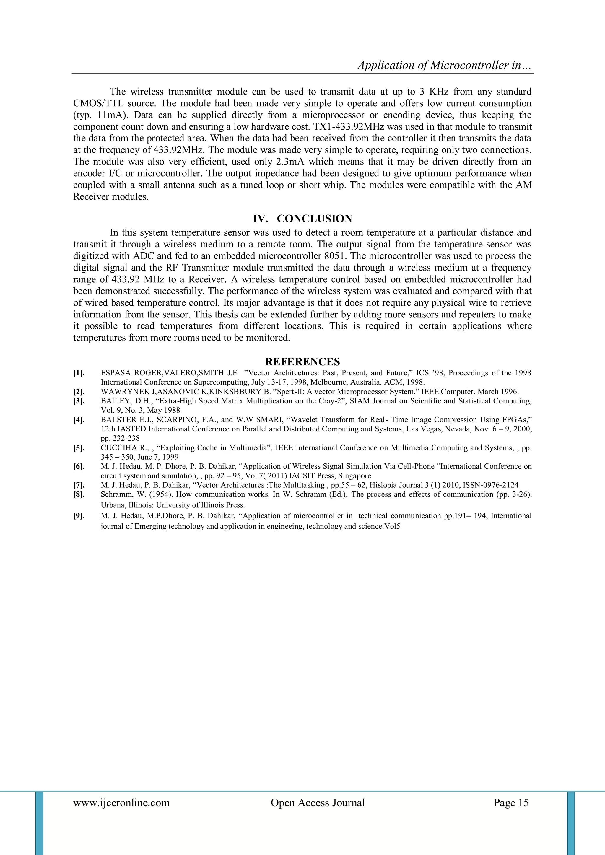 Application of Microcontroller in… 
www.ijceronline.com Open Access Journal Page 15 
The wireless transmitter module can be used to transmit data at up to 3 KHz from any standard CMOS/TTL source. The module had been made very simple to operate and offers low current consumption (typ. 11mA). Data can be supplied directly from a microprocessor or encoding device, thus keeping the component count down and ensuring a low hardware cost. TX1-433.92MHz was used in that module to transmit the data from the protected area. When the data had been received from the controller it then transmits the data at the frequency of 433.92MHz. The module was made very simple to operate, requiring only two connections. The module was also very efficient, used only 2.3mA which means that it may be driven directly from an encoder I/C or microcontroller. The output impedance had been designed to give optimum performance when coupled with a small antenna such as a tuned loop or short whip. The modules were compatible with the AM Receiver modules. IV. CONCLUSION In this system temperature sensor was used to detect a room temperature at a particular distance and transmit it through a wireless medium to a remote room. The output signal from the temperature sensor was digitized with ADC and fed to an embedded microcontroller 8051. The microcontroller was used to process the digital signal and the RF Transmitter module transmitted the data through a wireless medium at a frequency range of 433.92 MHz to a Receiver. A wireless temperature control based on embedded microcontroller had been demonstrated successfully. The performance of the wireless system was evaluated and compared with that of wired based temperature control. Its major advantage is that it does not require any physical wire to retrieve information from the sensor. This thesis can be extended further by adding more sensors and repeaters to make it possible to read temperatures from different locations. This is required in certain applications where temperatures from more rooms need to be monitored. REFERENCES 
[1]. ESPASA ROGER,VALERO,SMITH J.E ”Vector Architectures: Past, Present, and Future,” ICS ‟98, Proceedings of the 1998 International Conference on Supercomputing, July 13-17, 1998, Melbourne, Australia. ACM, 1998. 
[2]. WAWRYNEK J,ASANOVIC K,KINKSBBURY B. ”Spert-II: A vector Microprocessor System,” IEEE Computer, March 1996. 
[3]. BAILEY, D.H., “Extra-High Speed Matrix Multiplication on the Cray-2”, SIAM Journal on Scientific and Statistical Computing, Vol. 9, No. 3, May 1988 
[4]. BALSTER E.J., SCARPINO, F.A., and W.W SMARI, “Wavelet Transform for Real- Time Image Compression Using FPGAs,” 12th IASTED International Conference on Parallel and Distributed Computing and Systems, Las Vegas, Nevada, Nov. 6 – 9, 2000, pp. 232-238 
[5]. CUCCIHA R., , “Exploiting Cache in Multimedia”, IEEE International Conference on Multimedia Computing and Systems, , pp. 345 – 350, June 7, 1999 
[6]. M. J. Hedau, M. P. Dhore, P. B. Dahikar, “Application of Wireless Signal Simulation Via Cell-Phone “International Conference on circuit system and simulation, , pp. 92 – 95, Vol.7( 2011) IACSIT Press, Singapore 
[7]. M. J. Hedau, P. B. Dahikar, “Vector Architectures :The Multitasking , pp.55 – 62, Hislopia Journal 3 (1) 2010, ISSN-0976-2124 [8]. Schramm, W. (1954). How communication works. In W. Schramm (Ed.), The process and effects of communication (pp. 3-26). Urbana, Illinois: University of Illinois Press. [9]. M. J. Hedau, M.P.Dhore, P. B. Dahikar, “Application of microcontroller in technical communication pp.191– 194, International journal of Emerging technology and application in engineeing, technology and science.Vol5 

