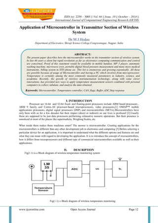 ISSN (e): 2250 – 3005 || Vol, 04 || Issue, 10 || October – 2014 ||
International Journal of Computational Engineering Research (IJCER)
www.ijceronline.com Open Access Journal Page 12
Application of Microcontroller in Transmitter Section of Wireless
System
Dr.M.J.Hedau
Department of Electronics, Shivaji Science College,Congressnagar, Nagpur, India
I. INTRODUCTION
Processor are 16-bit and 32-bit fixed- and floating-point processors include ARM based processors ,
ARM 9 family and Cortex-A8 processor-based microprocessors, video processors,[1] OMAP™ mobile
applications processors, digital signal processors (DSP) and microcontrollers (MCUs).Microcontrollers have
only been with us for a few decades but their impact (direct or indirect) on our lives is profound [2].Usually
these are supposed to be just data processors performing exhaustive numeric operations. But their presence is
unnoticed at most of the places like supermarkets, Weighing Scales, etc.
What inside them makes these machines smart? The answer is microcontroller. Creating applications for the
microcontrollers is different than any other development job in electronics and computing [3].Before selecting a
particular device for an application, it is important to understand what the different options and features are and
what they can mean with regard to developing the application. It is to introduce the concept of microcontrollers,
how it differs from microprocessors and different type of commercial microcontrollers available as well as their
applications.
II. DESCRIPTION
Fig(1.1) is a Block diagram of wireless temperature monitoring system
Fig(1.1) :- Block diagram of wireless temperature monitoring
ABSTRACT:
The present paper describes how the microcontroller works in the transmitter section of wireless system.
In last 40 years a silent but rapid revolution as far as electronics computing communication and control
are concerned. Proof of this statement would be available in mobile handset, MP 3 player, automatic
washing machine, microwave oven, portable digital blood pressure measurement and many more medical
instruments, billing system in STD phone etc. This list is enomorous and growing exponteally. All these
are possible because of usage of Microcontroller and having a PC which involves from microprocessor.
Temperature is certainly among the most commonly measured parameters in industry, science, and
academia. Recently, the growth of wireless instrumentation technology, along with some clever
innovations, has provided new ways to apply temperature measurement sensors combined with personal
computers to collect, tabulate, and analyze the data obtained.
Keywords: Microcontroller, Temperature controller, CAN, flags, Buffer,ADC,Step response
 