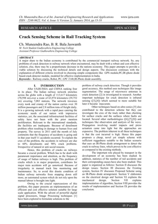 Ch. Muneendra Rao et al Int. Journal of Engineering Research and Applications
ISSN : 2248-9622, Vol. 4, Issue 1( Version 2), January 2014, pp.13-18

RESEARCH ARTICLE

www.ijera.com

OPEN ACCESS

Crack Sensing Scheme in Rail Tracking System
Ch. Muneendra Rao, B. R. Bala Jaswanth
M. Tech Student Gudlavalleru Engineering College
Assistant Professor Gudlavalleru Engineering College
ABSTRACT
A major share to the Indian economy is contributed by the commercial transport railway network. So, any
problems of crack detection in railway network when encountered, may be dealt with a robust and cost effective
solution, else, there may be a proportionate decrease in the nations economy. This paper attempts to provide a
viable solution by discussing the technical details and design aspects. The discussion continues with the
explanation of different criteria involved in choosing simple components like GPS module,PC,IR-photo diode
based crack detector module, modeled for effective implementation in India.
Keywords:- Railway cracks, Robot, PC, LPC 2148,IR-Photo diode assembly.

I.

INTRODUCTION

After US,RUSSIA and CHINA ranking four
in its place. The Indian railway network stretches
across the globe with a length of 113,617 kilometers
(70,598 mi).over a route of 63,974 kilometers (39,752
mi) covering 7,083 stations. The network traverses
every nook and cranny of the nation carries over 30
million passengers and 2.8 million tons of freight daily.
It is a growing network with a rapid pace catering the
economic needs of our nation with impressive
statistics, yet, the associated infrastructural facilities of
safety have not been with the prior mention
proliferation. Relevant to the international standards,
the facilities are inadequate. Because of derailment
problem often resulting in damage to human lives and
property. The survey in 2011 until the month of July
comments that the frequency of accidents is going and
in that year itself 11 accidents occurred. To explain the
crux of the problem, the accidents in railways are due
to 60% derailments and 90% crack problems.
Irrespective of natural or anti social reasons.
Hence, this problem of cracks on railways
became a crucial problem. Which has to be dealt with
paramount importance and attention, as the frequency
of usage of Indian railways is high. This problem of
cracks which is in major proportion, contributes for
major train accidents will go unnoticed. Because of
irregularity in manual track line monitoring and
maintenance. So, to avoid this drastic condition of
Indian railway networks from stopping down still
more, an automated system which do not rely upon the
manual labour is brought into light.
Owing to the crucial repercussions of this
problem, this paper presents an implementation of an
efficient and cost effective solution suitable for large
scale application. With the advent of powerful digital
signal processors, Image Processing techniques [1]
have been explored to formulate solutions to the
www.ijera.com

problem of railway crack detection. Though it provides
good accuracy, this method uses techniques like image
segmentation. The usage of microwave antennas in
crack detection [2] in investigated in research. Another
important technique for crack detection is infrared
sensing ([3],[4]) which seemed to more suitable but
later it became inaccurate.
Other techniques based on ultra sonics [5] also
contributed to the detection scheme but they can
investigate the crux of the track rather than checking
for surface cracks and the surfaces where faults are
located. Several other methodologies ([6],[7],[8]) and
techniques like observation and analysis of the wave.
Propagation involving model impacts and piezo
actuation came into light but the approaches are
expensive. The problem inherent in all these techniques
is that the cost incurred is high. Hence this paper
proposes a cheap, novel yet simple scheme with
sufficient ruggedness suitable to the Indian scenario
that uses an IR-Photo diode arrangement to detect the
crack in railway lines, which proves to be cost effective
as compared to the existing methods.
The important role played by transport in the
development of an economy has been studied. In
addition, statistics of the number of rail accidents and
their corresponding causes have also been studied. This
paper is organized as follows: Section II discusses the
design issues; Section III discusses the Existing
system, Section IV discusses Proposed Scheme using
an IR-Photo diode arrangement. Section V elaborates
on the electrical design and Section VI explains the
mechanical
design.
Section
VII
explains
implementation of algorithm, Section VIII provides the
results of implementation and Section IX provides the
conclusion.

13 | P a g e

 