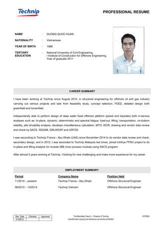 PROFESSIONAL RESUME
Rev. Date Checked Approved “Confidentiality Class A – Property of Technip. VST0063
01/08/12 Unauthorized copying and disclosure are strictly prohibited.”
NAME : DUONG QUOC HUAN
NATIONALITY : Vietnamese
YEAR OF BIRTH : 1988
TERTIARY
EDUCATION
: National University of Civil Engineering
/ Institute of Construction for Offshore Engineering,
Year of graduate 2011
CAREER SUMMARY
I have been working at Technip since August 2010, in structural engineering for offshore oil and gas industry
carrying out various projects and task from feasibility study, concept selection, FEED, detailed design both
greenfield and brownfield.
Independently able to perform design of deep water fixed offshore platform (jacket and topsides) both in-service
analyses such as: In-place, dynamic, deterministic and spectral fatigue, load-out, lifting, transportation, on-bottom
stability, pile drivability analysis, develops miscellaneous calculation, MTO, WCR, drawing and vendor data review
and check by SACS, SESAM, GRLWEAP and USFOS.
I was seconding to Technip France - Abu Dhabi (UAE) since November 2014 to do vendor data review and check,
secondary design, and in 2012, I was seconded to Technip Malaysia two times, joined Ichthys FPSO project to do
in-place and lifting analysis for module 08B (misc process module) using SACS program.
After almost 5 years working at Technip, I looking for new challenging and make more experience for my career.
EMPLOYMENT SUMMARY
Period Company Name Position Held
11/2014 – present Technip France - Abu Dhabi Offshore Structural Engineer
08/2010 – 10/2014 Technip Vietnam Offshore Structural Engineer
 