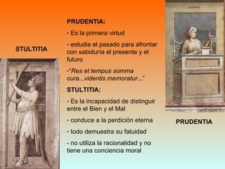 STULTITIA
PRUDENTIA
PRUDENTIA:
- Es la primera virtud
- estudia el pasado para afrontar
con sabiduría el presente y el
futuro
-“Res et tempus somma
cura...videntis memoratur...”
STULTITIA:
- Es la incapacidad de distinguir
entre el Bien y el Mal
- conduce a la perdición eterna
- todo demuestra su fatuidad
- no utiliza la racionalidad y no
tiene una conciencia moral
 