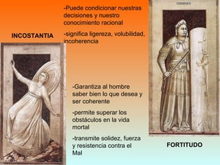 INCOSTANTIA
FORTITUDO
-Puede condicionar nuestras
decisiones y nuestro
conocimiento racional
-significa ligereza, volubilidad,
incoherencia
-Garantiza al hombre
saber bien lo que desea y
ser coherente
-permite superar los
obstáculos en la vida
mortal
-transmite solidez, fuerza
y resistencia contra el
Mal
 