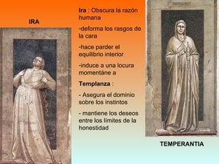 IRA
TEMPERANTIA
Ira : Obscura la razón
humana
-deforma los rasgos de
la cara
-hace parder el
equilibrio interior
-induce a una locura
momentáne a
Templanza :
- Asegura el dominio
sobre los instintos
- mantiene los deseos
entre los límites de la
honestidad
 
