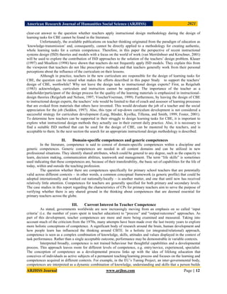 American Research Journal of Humanities Social Science (ARJHSS)R) 2021
ARJHSS Journal www.arjhss.com Page | 12
clear-cut answer to the question whether teachers apply instructional design methodology during the design of
learning tasks for CBE cannot be found in the literature.
Unfortunately, the available publications on teacher thinking originated from the paradigm of education as
„knowledge-transmission‟ and, consequently, cannot be directly applied to a methodology for creating authentic,
whole learning tasks for a certain competence. Therefore, in this paper the perspective of recent instructional
systems design (ISD) theories and models with a focus on the world of work (van Merriënboer and Kirschner, 2001)
will be used to explore the contribution of ISD approaches to the solution of the teachers‟ design problem. Klauer
(1997) and Moallem (1998) have shown that teachers do not frequently apply ISD models. They explain this from
the viewpoint that teachers do not like prescriptive methods and that teachers generally work from their personal
perceptions about the influence of the curriculum on their lessons.
Although in practice, teachers in the new curriculum are responsible for the design of learning tasks for
CBE, the question can be raised what makes the efforts described in this paper Study to support the teachers‟
design of CBE, worthwhile? Why not leave the design task to instructional design experts? First, as Reigeluth
(1983) acknowledges, curriculum and instruction cannot be separated. The importance of the teacher as a
stakeholder/participant of the design process for the quality of the learning materials is emphasized in instructional-
design theories (Reigeluth and Nelson, 1997; VisscherVoerman, 1999). Furthermore, by leaving the design of CBE
to instructional design experts, the teachers‟ role would be limited to that of coach and assessor of learning processes
that are evoked from materials that others have invented. This would devaluate the job of a teacher and the social
appreciation for the job (Seddon, 1997). Also, this type of top-down curriculum development is not considered a
successful strategy for curriculum development (Lang, Bünder, Kysilka, Tillema, and Smith, 1999; Foster, 2001).
To determine how teachers can be supported in their struggle to design learning tasks for CBE, it is important to
explore what instructional design methods they actually use in their current daily practice. Also, it is necessary to
find a suitable ISD method that can be used for the design of CBE, can be mastered by the teachers, and is
acceptable to them. In the next section the search for an appropriate instructional design methodology is described.
II. Domain-specific competences and generic competences
In the literature, competence is said to consist of domain-specific competences within a discipline and
generic competences. Generic competences are needed in all content domains and can be utilized in new
professional situations. They identify shared attributes, which could be general to any degree, such as the capacity to
learn, decision making, communication abilities, teamwork and management. The term “life skills” is sometimes
used indicating that these competences are, because of their transferability, the basic set of capabilities for the life of
today, within and outside the teaching profession.
The question whether there are competences specifically for primary school teachers that are potentially
valid across different contexts – in other words, a common conceptual framework (a generic profile) that could be
adopted internationally and worked out nationally/locally – is another matter, and one that until now has received
relatively little attention. Competences for teachers are generally specified for both primary and secondary levels.
The case studies in this report regarding the characteristics of CPs for primary teachers aim to serve the purpose of
verifying whether there is any shared ground in the thinking about competences that are deemed essential for
primary teachers across the globe.
III. Current Interest In Teacher Competence
As stated, governments worldwide are now increasingly moving from an emphasis on so called „input
criteria‟ (i.e. the number of years spent in teacher education) to “process” and “output/outcomes” approaches. As
part of this development, teacher competences are more and more being examined and measured. Taking into
account much of the criticism from the 1970s, many attempts have been made over the last twenty years to explore
more holistic conceptions of competence. A significant body of research around the brain, human development and
how people learn has influenced the thinking around CBTE. In a holistic (or integrated/relational) approach,
competence is seen as a complex combination of knowledge, skills, attitudes and values displayed in the context of
task performance. Rather than a single acceptable outcome, performance may be demonstrable in variable contexts.
Interpreted broadly, competence is not trained behaviour but thoughtful capabilities and a developmental
process. This approach leaves room for different levels of competence, e.g. entry/novice, experienced, specialist.
The conception of competence as a developmental process links up with the idea of lifelong education that
conceives of individuals as active subjects of a permanent teaching/learning process and focuses on the learning and
competences acquired in different contexts. For example, in the EU‟s Tuning Project, an inter-governmental body,
competences are interpreted as a dynamic combination of knowledge, understanding and skills that a person builds
 