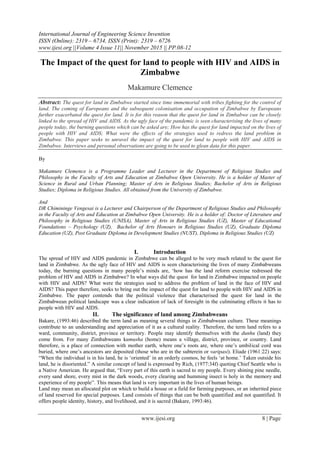 International Journal of Engineering Science Invention
ISSN (Online): 2319 – 6734, ISSN (Print): 2319 – 6726
www.ijesi.org ||Volume 4 Issue 11|| November 2015 || PP.08-12
www.ijesi.org 8 | Page
The Impact of the quest for land to people with HIV and AIDS in
Zimbabwe
Makamure Clemence
Abstract: The quest for land in Zimbabwe started since time immemorial with tribes fighting for the control of
land. The coming of Europeans and the subsequent colonisation and occupation of Zimbabwe by Europeans
further exacerbated the quest for land. It is for this reason that the quest for land in Zimbabwe can be closely
linked to the spread of HIV and AIDS. As the ugly face of the pandemic is seen characterising the lives of many
people today, the burning questions which can be asked are; How has the quest for land impacted on the lives of
people with HIV and AIDS; What were the effects of the strategies used to redress the land problem in
Zimbabwe. This paper seeks to unravel the impact of the quest for land to people with HIV and AIDS in
Zimbabwe. Interviews and personal observations are going to be used to glean data for this paper.
By
Makamure Clemence is a Programme Leader and Lecturer in the Department of Religious Studies and
Philosophy in the Faculty of Arts and Education at Zimbabwe Open University. He is a holder of Master of
Science in Rural and Urban Planning; Master of Arts in Religious Studies; Bachelor of Arts in Religious
Studies; Diploma in Religious Studies. All obtained from the University of Zimbabwe.
And
DR Chimininge Vengesai is a Lecturer and Chairperson of the Department of Religious Studies and Philosophy
in the Faculty of Arts and Education at Zimbabwe Open University. He is a holder of: Doctor of Literature and
Philosophy in Religious Studies (UNISA), Master of Arts in Religious Studies (UZ), Master of Educational
Foundations – Psychology (UZ), Bachelor of Arts Honours in Religious Studies (UZ), Graduate Diploma
Education (UZ), Post Graduate Diploma in Development Studies (NUST), Diploma in Religious Studies (UZ)
I. Introduction
The spread of HIV and AIDS pandemic in Zimbabwe can be alleged to be very much related to the quest for
land in Zimbabwe. As the ugly face of HIV and AIDS is seen characterising the lives of many Zimbabweans
today, the burning questions in many people‟s minds are, „how has the land reform exercise redressed the
problem of HIV and AIDS in Zimbabwe? In what ways did the quest for land in Zimbabwe impacted on people
with HIV and AIDS? What were the strategies used to address the problem of land in the face of HIV and
AIDS? This paper therefore, seeks to bring out the impact of the quest for land to people with HIV and AIDS in
Zimbabwe. The paper contends that the political violence that characterised the quest for land in the
Zimbabwean political landscape was a clear indication of lack of foresight in the culminating effects it has to
people with HIV and AIDS.
II. The significance of land among Zimbabweans
Bakare, (1993:46) described the term land as meaning several things in Zimbabwean culture. These meanings
contribute to an understanding and appreciation of it as a cultural reality. Therefore, the term land refers to a
ward, community, district, province or territory. People may identify themselves with the dunhu (land) they
come from. For many Zimbabweans kumusha (home) means a village, district, province, or country. Land
therefore, is a place of connection with mother earth, where one‟s roots are, where one‟s umbilical cord was
buried, where one‟s ancestors are deposited (those who are in the subterein or varipasi). Eliade (1961:22) says:
“When the individual is in his land, he is „oriented‟ in an orderly cosmos, he feels „at home.‟ Taken outside his
land, he is disoriented.” A similar concept of land is expressed by Rich, (1977:34f) quoting Chief Seattle who is
a Native American. He argued that, “Every part of this earth is sacred to my people. Every shining pine needle,
every sand shore, every mist in the dark woods, every clearing and humming insect is holy in the memory and
experience of my people”. This means that land is very important in the lives of human beings.
Land may mean an allocated plot on which to build a house or a field for farming purposes, or an inherited piece
of land reserved for special purposes. Land consists of things that can be both quantified and not quantified. It
offers people identity, history, and livelihood, and it is sacred (Bakare, 1993:46).
 