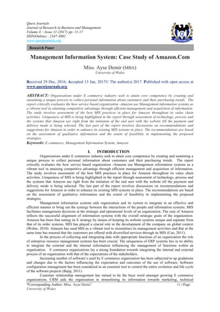 Quest Journals
Journal of Research in Business and Management
Volume 4 ~ Issue 11 (2017) pp: 11-17
ISSN(Online) : 2347-3002
www.questjournals.org
*Corresponding Author: Miss. Ayse Demir1
11 | Page
University of Wales
Research Paper
Management Information System: Case Study of Amazon.Com
Miss. Ayse Demir (MBA)
University of Wales
Received 29 Dec, 2016; Accepted 13 Jan, 2017© The author(s) 2017. Published with open access at
www.questjournals.org
ABSTRACT: Organizations under E commerce industry seek to attain core competence by creating and
sustaining a unique process to collect personal information about customers and their purchasing trends. The
report critically evaluates the how service based organization -Amazon use Management information systems as
a vibrant tool in attaining competitive advantage through efficient management and acquisition of information.
The study involves assessment of the best MIS practices in place for Amazon throughout its value chain
activities. Uniqueness of MIS is being highlighted in the report through assessment of technology, process and
the systems that Amazon use right from the initiation of the end user with the website till the payment and
delivery mode is being selected. The last part of the report involves discussions on recommendations and
suggestions for Amazon in order to enhance its existing MIS systems in place. The recommendations are based
on the assessment of qualitative information and the extent of feasibility in implementing the proposed
strategies.
Keywords: E commerce, Management Information System, Amazon
I. INTRODUCTION
Organizations under E commerce industry seek to attain core competence by creating and sustaining a
unique process to collect personal information about customers and their purchasing trends. The report
critically evaluates the how service based organization -Amazon use Management information systems as a
vibrant tool in attaining competitive advantage through efficient management and acquisition of information.
The study involves assessment of the best MIS practices in place for Amazon throughout its value chain
activities. Uniqueness of MIS is being highlighted in the report through assessment of technology, process and
the systems that Amazon use right from the initiation of the end user with the website till the payment and
delivery mode is being selected. The last part of the report involves discussions on recommendations and
suggestions for Amazon in order to enhance its existing MIS systems in place. The recommendations are based
on the assessment of qualitative information and the extent of feasibility in implementing the proposed
strategies.
Management information systems aids organization and its system to integrate in an effective and
efficient manner to bring out the synergy between the interactions of the people and information systems. MIS
facilitates management decisions at the strategic and operational levels of an organization. The case of Amazon
reflects the successful alignment of information systems with the overall strategic goals of the organization.
Amazon has been fine tuning its E strategy by means of keeping its website systems unique and separate from
that of its order systems. MIS has played a crucial role in the development of the company on global context
(Weber, 2010). Amazon has used MIS as a vibrant tool to streamlines its management activities and that at the
same time has ensured that the customers are offered with diversified services through its MIS (Cao, 2011).
In the process of collecting and integrating data with appropriate functions of an organization the role
of enterprise resource management systems has been crucial. The uniqueness of ERP systems lies in its ability
to integrate the external and the internal information influencing the management of functions within an
organization. E commerce organizations lay a strong foundation towards integrating the internal and external
process of an organization with that of the expectations of the stakeholders.
Increasing number of software’s used by E commerce organization has been subjected to up gradations
and changes due to the factors influencing the expectation and outcomes of the use of software. Software
configuration management has been considered as an essential tool to control the entire evolution and life cycle
of the software projects (Bajaj, 2011).
Customer relationship management has turned to be the buzz word amongst growing E commerce
organizations. CRM aids the organization in streamlining its information towards marketing, technical
 