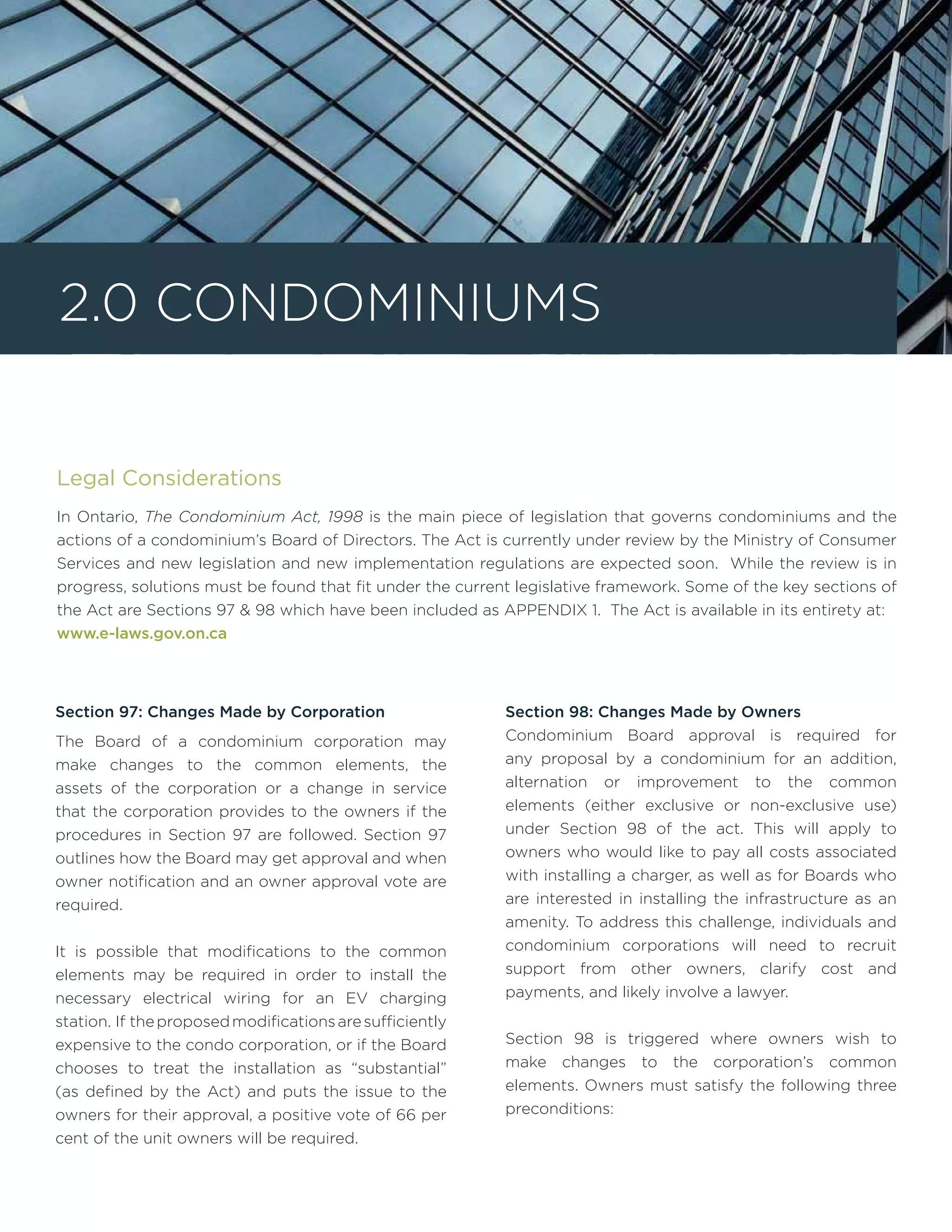 Legal Considerations
In Ontario, The Condominium Act, 1998 is the main piece of legislation that governs condominiums and the
actions of a condominium’s Board of Directors. The Act is currently under review by the Ministry of Consumer
Services and new legislation and new implementation regulations are expected soon. While the review is in
progress, solutions must be found that fit under the current legislative framework. Some of the key sections of
the Act are Sections 97 & 98 which have been included as APPENDIX 1. The Act is available in its entirety at:
www.e-laws.gov.on.ca
Section 97: Changes Made by Corporation
The Board of a condominium corporation may
make changes to the common elements, the
assets of the corporation or a change in service
that the corporation provides to the owners if the
procedures in Section 97 are followed. Section 97
outlines how the Board may get approval and when
owner notification and an owner approval vote are
required.
It is possible that modifications to the common
elements may be required in order to install the
necessary electrical wiring for an EV charging
station. If theproposedmodificationsaresufficiently
expensive to the condo corporation, or if the Board
chooses to treat the installation as “substantial”
(as defined by the Act) and puts the issue to the
owners for their approval, a positive vote of 66 per
cent of the unit owners will be required.
Section 98: Changes Made by Owners
Condominium Board approval is required for
any proposal by a condominium for an addition,
alternation or improvement to the common
elements (either exclusive or non-exclusive use)
under Section 98 of the act. This will apply to
owners who would like to pay all costs associated
with installing a charger, as well as for Boards who
are interested in installing the infrastructure as an
amenity. To address this challenge, individuals and
condominium corporations will need to recruit
support from other owners, clarify cost and
payments, and likely involve a lawyer.
Section 98 is triggered where owners wish to
make changes to the corporation’s common
elements. Owners must satisfy the following three
preconditions:
2.0 Condominiums
 