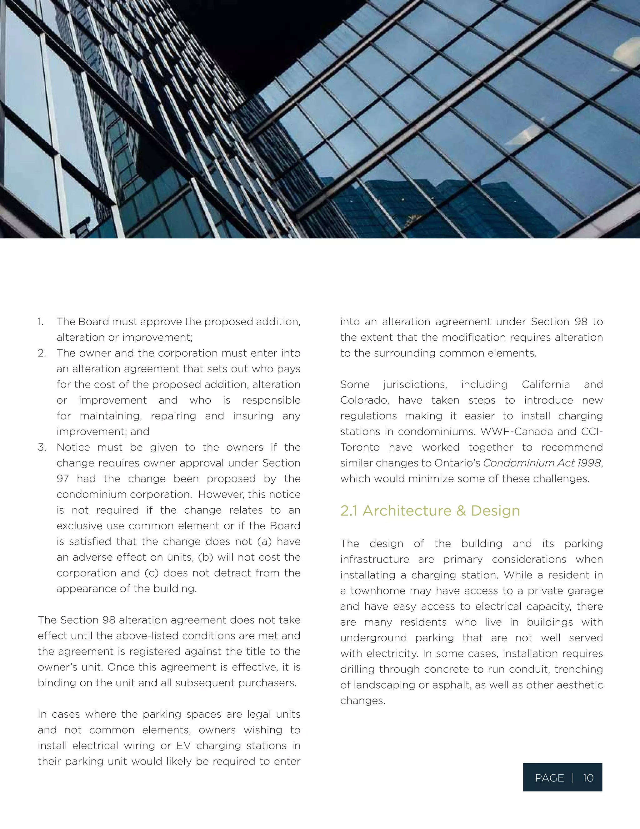 Page | 10
1.	 The Board must approve the proposed addition,
alteration or improvement;
2.	 The owner and the corporation must enter into
an alteration agreement that sets out who pays
for the cost of the proposed addition, alteration
or improvement and who is responsible
for maintaining, repairing and insuring any
improvement; and
3.	 Notice must be given to the owners if the
change requires owner approval under Section
97 had the change been proposed by the
condominium corporation. However, this notice
is not required if the change relates to an
exclusive use common element or if the Board
is satisfied that the change does not (a) have
an adverse effect on units, (b) will not cost the
corporation and (c) does not detract from the
appearance of the building.
The Section 98 alteration agreement does not take
effect until the above-listed conditions are met and
the agreement is registered against the title to the
owner’s unit. Once this agreement is effective, it is
binding on the unit and all subsequent purchasers.
In cases where the parking spaces are legal units
and not common elements, owners wishing to
install electrical wiring or EV charging stations in
their parking unit would likely be required to enter
into an alteration agreement under Section 98 to
the extent that the modification requires alteration
to the surrounding common elements.
Some jurisdictions, including California and
Colorado, have taken steps to introduce new
regulations making it easier to install charging
stations in condominiums. WWF-Canada and CCI-
Toronto have worked together to recommend
similar changes to Ontario’s Condominium Act 1998,
which would minimize some of these challenges.
2.1 Architecture & Design
The design of the building and its parking
infrastructure are primary considerations when
installating a charging station. While a resident in
a townhome may have access to a private garage
and have easy access to electrical capacity, there
are many residents who live in buildings with
underground parking that are not well served
with electricity. In some cases, installation requires
drilling through concrete to run conduit, trenching
of landscaping or asphalt, as well as other aesthetic
changes.
 