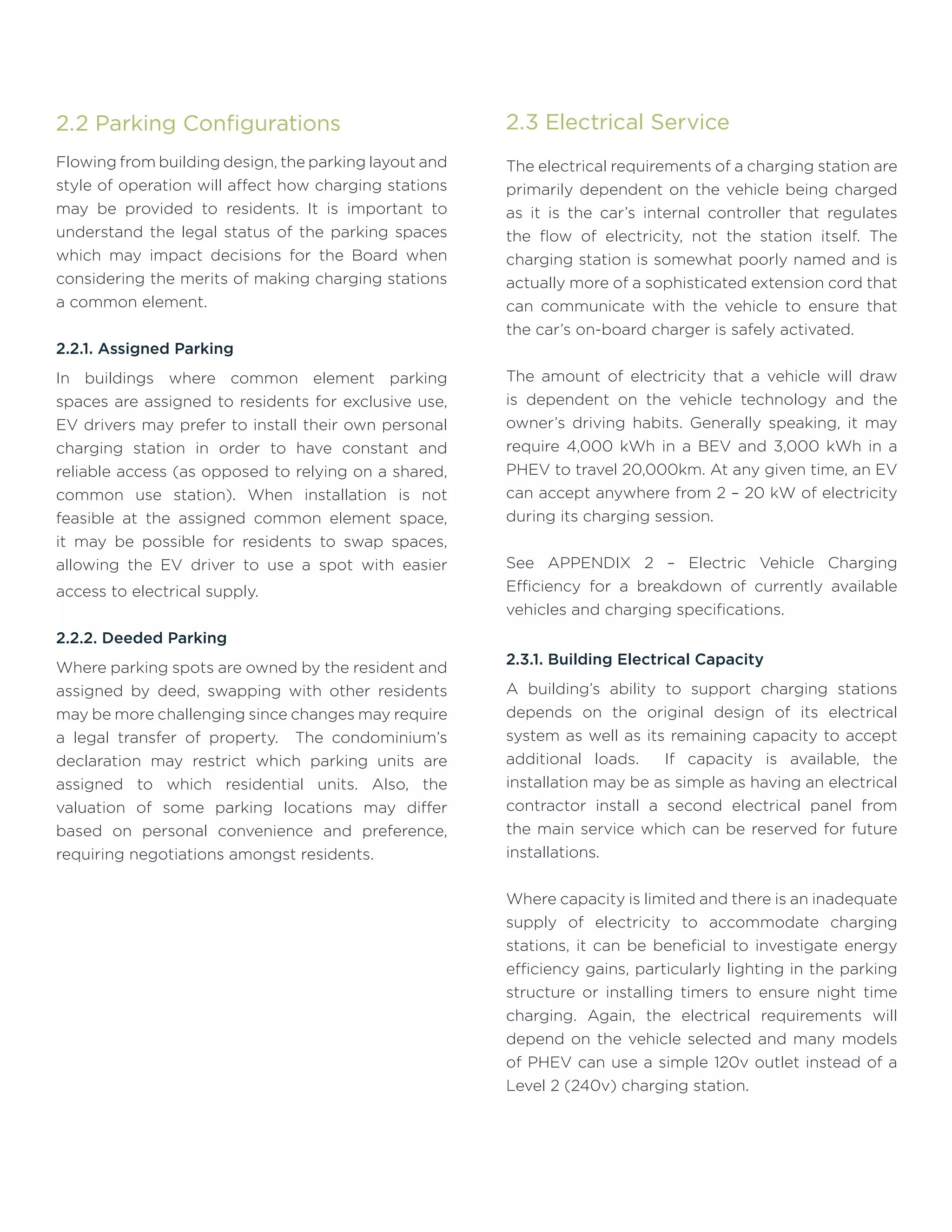2.2 Parking Configurations
Flowing from building design, the parking layout and
style of operation will affect how charging stations
may be provided to residents. It is important to
understand the legal status of the parking spaces
which may impact decisions for the Board when
considering the merits of making charging stations
a common element.
2.2.1. Assigned Parking
In buildings where common element parking
spaces are assigned to residents for exclusive use,
EV drivers may prefer to install their own personal
charging station in order to have constant and
reliable access (as opposed to relying on a shared,
common use station). When installation is not
feasible at the assigned common element space,
it may be possible for residents to swap spaces,
allowing the EV driver to use a spot with easier
access to electrical supply.
2.2.2. Deeded Parking
Where parking spots are owned by the resident and
assigned by deed, swapping with other residents
may be more challenging since changes may require
a legal transfer of property. The condominium’s
declaration may restrict which parking units are
assigned to which residential units. Also, the
valuation of some parking locations may differ
based on personal convenience and preference,
requiring negotiations amongst residents.
2.3 Electrical Service
The electrical requirements of a charging station are
primarily dependent on the vehicle being charged
as it is the car’s internal controller that regulates
the flow of electricity, not the station itself. The
charging station is somewhat poorly named and is
actually more of a sophisticated extension cord that
can communicate with the vehicle to ensure that
the car’s on-board charger is safely activated.
The amount of electricity that a vehicle will draw
is dependent on the vehicle technology and the
owner’s driving habits. Generally speaking, it may
require 4,000 kWh in a BEV and 3,000 kWh in a
PHEV to travel 20,000km. At any given time, an EV
can accept anywhere from 2 – 20 kW of electricity
during its charging session.
See APPENDIX 2 – Electric Vehicle Charging
Efficiency for a breakdown of currently available
vehicles and charging specifications.
2.3.1. Building Electrical Capacity
A building’s ability to support charging stations
depends on the original design of its electrical
system as well as its remaining capacity to accept
additional loads. If capacity is available, the
installation may be as simple as having an electrical
contractor install a second electrical panel from
the main service which can be reserved for future
installations.
Where capacity is limited and there is an inadequate
supply of electricity to accommodate charging
stations, it can be beneficial to investigate energy
efficiency gains, particularly lighting in the parking
structure or installing timers to ensure night time
charging. Again, the electrical requirements will
depend on the vehicle selected and many models
of PHEV can use a simple 120v outlet instead of a
Level 2 (240v) charging station.
 