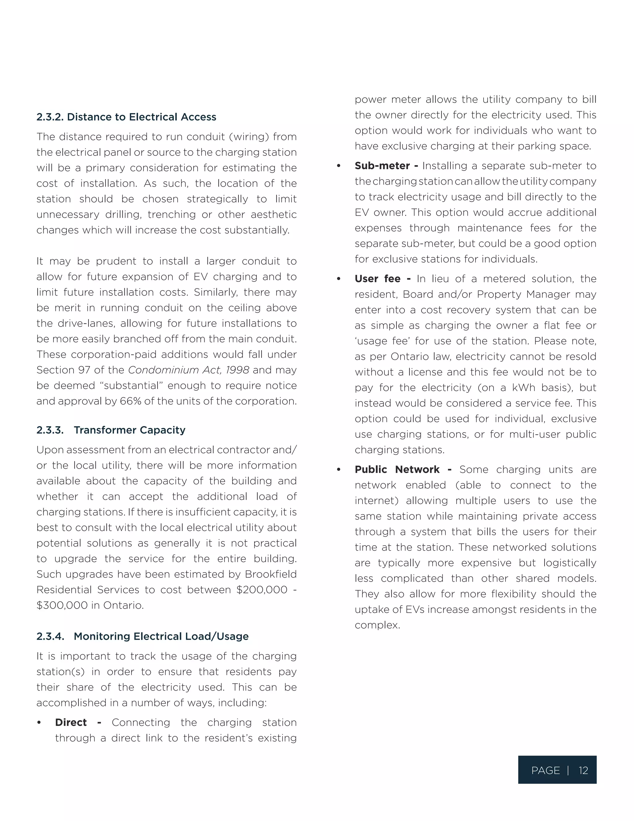 Page | 12
2.3.2. Distance to Electrical Access
The distance required to run conduit (wiring) from
the electrical panel or source to the charging station
will be a primary consideration for estimating the
cost of installation. As such, the location of the
station should be chosen strategically to limit
unnecessary drilling, trenching or other aesthetic
changes which will increase the cost substantially.
It may be prudent to install a larger conduit to
allow for future expansion of EV charging and to
limit future installation costs. Similarly, there may
be merit in running conduit on the ceiling above
the drive-lanes, allowing for future installations to
be more easily branched off from the main conduit.
These corporation-paid additions would fall under
Section 97 of the Condominium Act, 1998 and may
be deemed “substantial” enough to require notice
and approval by 66% of the units of the corporation.
2.3.3.	 Transformer Capacity
Upon assessment from an electrical contractor and/
or the local utility, there will be more information
available about the capacity of the building and
whether it can accept the additional load of
charging stations. If there is insufficient capacity, it is
best to consult with the local electrical utility about
potential solutions as generally it is not practical
to upgrade the service for the entire building.
Such upgrades have been estimated by Brookfield
Residential Services to cost between $200,000 -
$300,000 in Ontario.
2.3.4.	 Monitoring Electrical Load/Usage
It is important to track the usage of the charging
station(s) in order to ensure that residents pay
their share of the electricity used. This can be
accomplished in a number of ways, including:
•	 Direct - Connecting the charging station
through a direct link to the resident’s existing
power meter allows the utility company to bill
the owner directly for the electricity used. This
option would work for individuals who want to
have exclusive charging at their parking space.
•	 Sub-meter - Installing a separate sub-meter to
thechargingstationcanallowtheutilitycompany
to track electricity usage and bill directly to the
EV owner. This option would accrue additional
expenses through maintenance fees for the
separate sub-meter, but could be a good option
for exclusive stations for individuals.
•	 User fee - In lieu of a metered solution, the
resident, Board and/or Property Manager may
enter into a cost recovery system that can be
as simple as charging the owner a flat fee or
‘usage fee’ for use of the station. Please note,
as per Ontario law, electricity cannot be resold
without a license and this fee would not be to
pay for the electricity (on a kWh basis), but
instead would be considered a service fee. This
option could be used for individual, exclusive
use charging stations, or for multi-user public
charging stations.
•	 Public Network - Some charging units are
network enabled (able to connect to the
internet) allowing multiple users to use the
same station while maintaining private access
through a system that bills the users for their
time at the station. These networked solutions
are typically more expensive but logistically
less complicated than other shared models.
They also allow for more flexibility should the
uptake of EVs increase amongst residents in the
complex.
 