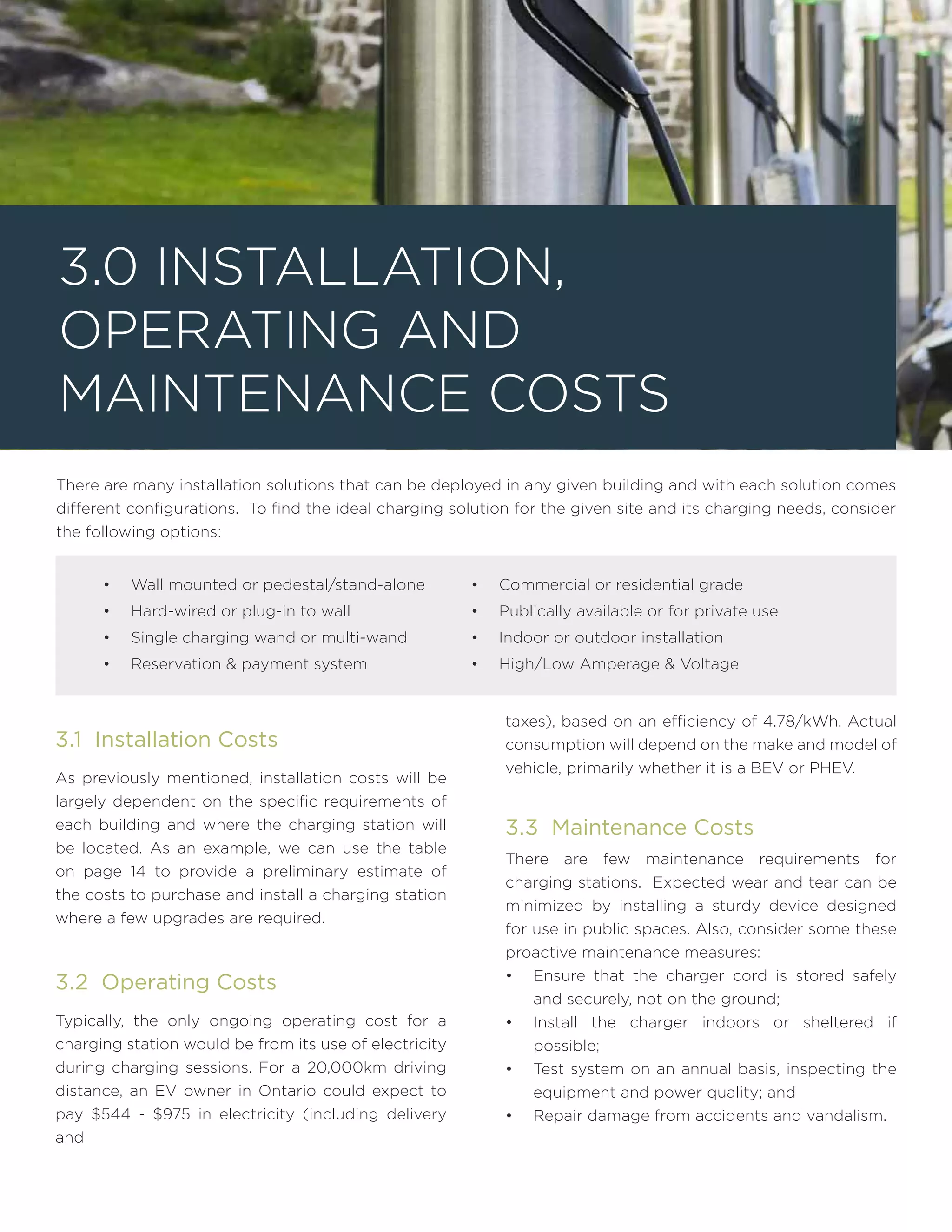 There are many installation solutions that can be deployed in any given building and with each solution comes
different configurations. To find the ideal charging solution for the given site and its charging needs, consider
the following options:
3.0 Installation,
Operating and
Maintenance Costs
•	 Wall mounted or pedestal/stand-alone
•	 Hard-wired or plug-in to wall
•	 Single charging wand or multi-wand
•	 Reservation & payment system
•	 Commercial or residential grade
•	 Publically available or for private use
•	 Indoor or outdoor installation
•	 High/Low Amperage & Voltage
3.1 Installation Costs
As previously mentioned, installation costs will be
largely dependent on the specific requirements of
each building and where the charging station will
be located. As an example, we can use the table
on page 14 to provide a preliminary estimate of
the costs to purchase and install a charging station
where a few upgrades are required.
3.2 Operating Costs
Typically, the only ongoing operating cost for a
charging station would be from its use of electricity
during charging sessions. For a 20,000km driving
distance, an EV owner in Ontario could expect to
pay $544 - $975 in electricity (including delivery
and
taxes), based on an efficiency of 4.78/kWh. Actual
consumption will depend on the make and model of
vehicle, primarily whether it is a BEV or PHEV.
3.3 Maintenance Costs
There are few maintenance requirements for
charging stations. Expected wear and tear can be
minimized by installing a sturdy device designed
for use in public spaces. Also, consider some these
proactive maintenance measures:
•	 Ensure that the charger cord is stored safely
and securely, not on the ground;
•	 Install the charger indoors or sheltered if
possible;
•	 Test system on an annual basis, inspecting the
equipment and power quality; and
•	 Repair damage from accidents and vandalism.
 