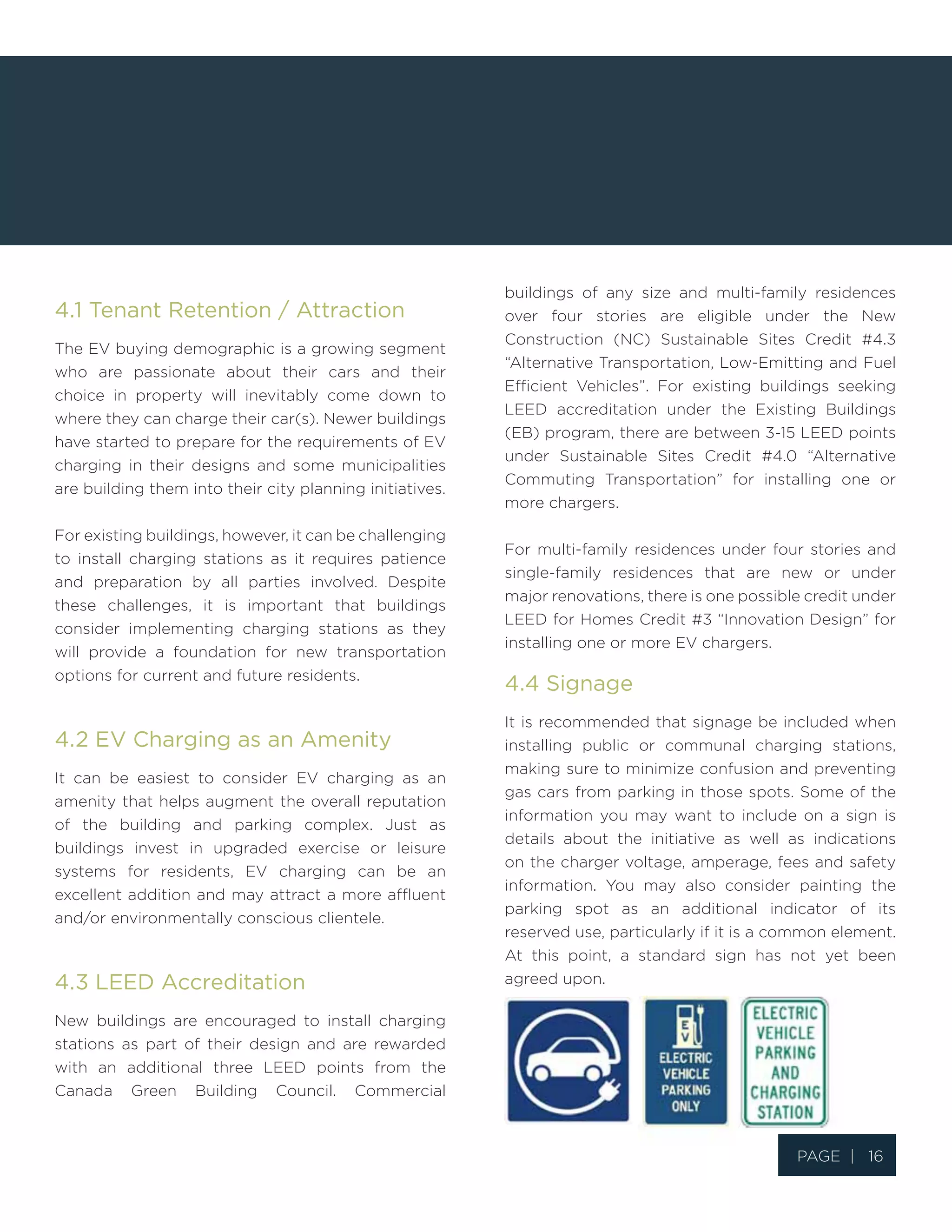 Page | 16
4.1 Tenant Retention / Attraction
The EV buying demographic is a growing segment
who are passionate about their cars and their
choice in property will inevitably come down to
where they can charge their car(s). Newer buildings
have started to prepare for the requirements of EV
charging in their designs and some municipalities
are building them into their city planning initiatives.
For existing buildings, however, it can be challenging
to install charging stations as it requires patience
and preparation by all parties involved. Despite
these challenges, it is important that buildings
consider implementing charging stations as they
will provide a foundation for new transportation
options for current and future residents.
4.2 EV Charging as an Amenity
It can be easiest to consider EV charging as an
amenity that helps augment the overall reputation
of the building and parking complex. Just as
buildings invest in upgraded exercise or leisure
systems for residents, EV charging can be an
excellent addition and may attract a more affluent
and/or environmentally conscious clientele.
4.3 LEED Accreditation
New buildings are encouraged to install charging
stations as part of their design and are rewarded
with an additional three LEED points from the
Canada Green Building Council. Commercial
buildings of any size and multi-family residences
over four stories are eligible under the New
Construction (NC) Sustainable Sites Credit #4.3
“Alternative Transportation, Low-Emitting and Fuel
Efficient Vehicles”. For existing buildings seeking
LEED accreditation under the Existing Buildings
(EB) program, there are between 3-15 LEED points
under Sustainable Sites Credit #4.0 “Alternative
Commuting Transportation” for installing one or
more chargers.
For multi-family residences under four stories and
single-family residences that are new or under
major renovations, there is one possible credit under
LEED for Homes Credit #3 “Innovation Design” for
installing one or more EV chargers.
4.4 Signage
It is recommended that signage be included when
installing public or communal charging stations,
making sure to minimize confusion and preventing
gas cars from parking in those spots. Some of the
information you may want to include on a sign is
details about the initiative as well as indications
on the charger voltage, amperage, fees and safety
information. You may also consider painting the
parking spot as an additional indicator of its
reserved use, particularly if it is a common element.
At this point, a standard sign has not yet been
agreed upon.
 