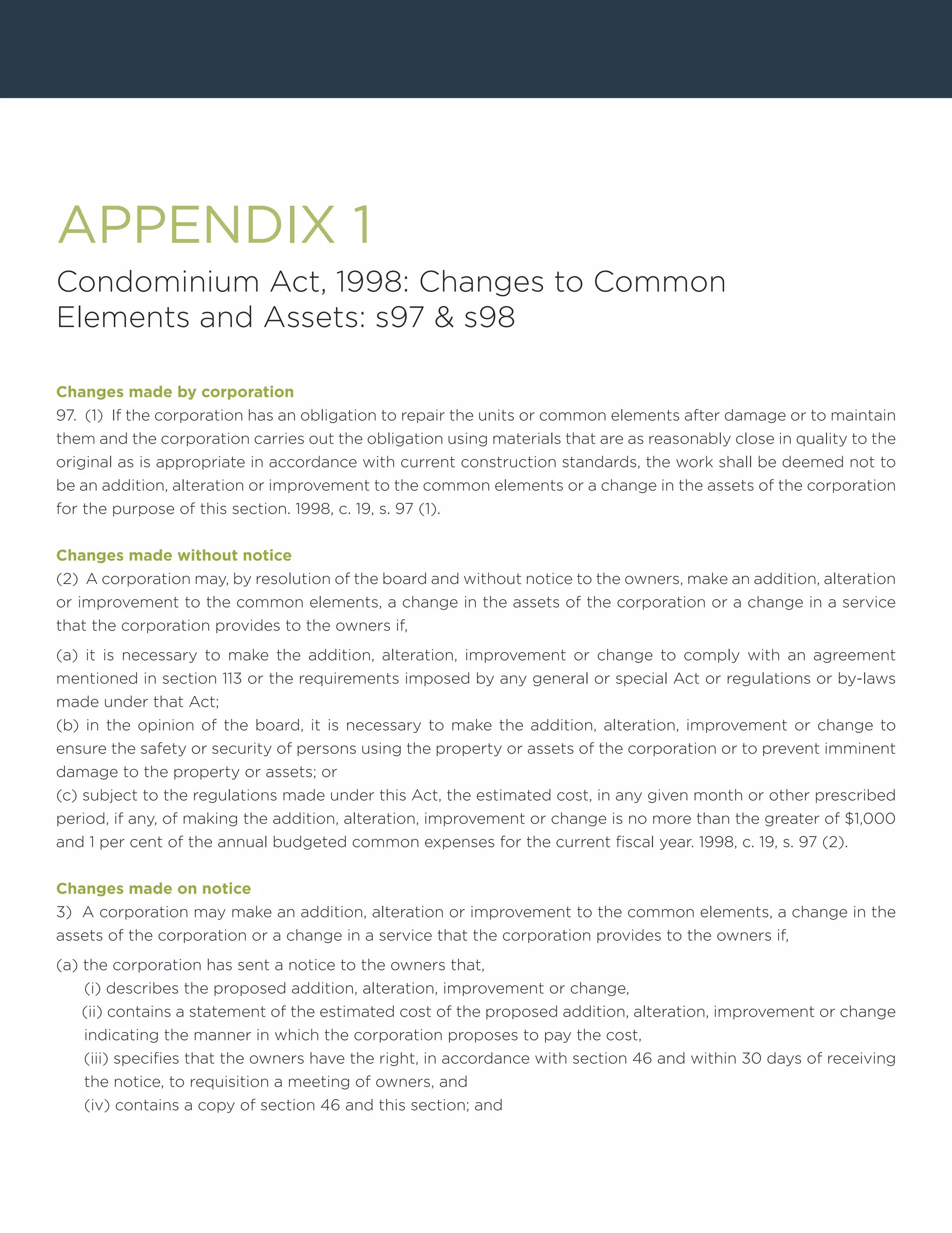 APPENDIX 1
Condominium Act, 1998: Changes to Common
Elements and Assets: s97 & s98
Changes made by corporation
97. (1) If the corporation has an obligation to repair the units or common elements after damage or to maintain
them and the corporation carries out the obligation using materials that are as reasonably close in quality to the
original as is appropriate in accordance with current construction standards, the work shall be deemed not to
be an addition, alteration or improvement to the common elements or a change in the assets of the corporation
for the purpose of this section. 1998, c. 19, s. 97 (1).
Changes made without notice
(2) A corporation may, by resolution of the board and without notice to the owners, make an addition, alteration
or improvement to the common elements, a change in the assets of the corporation or a change in a service
that the corporation provides to the owners if,
(a) it is necessary to make the addition, alteration, improvement or change to comply with an agreement
mentioned in section 113 or the requirements imposed by any general or special Act or regulations or by-laws
made under that Act;
(b) in the opinion of the board, it is necessary to make the addition, alteration, improvement or change to
ensure the safety or security of persons using the property or assets of the corporation or to prevent imminent
damage to the property or assets; or
(c) subject to the regulations made under this Act, the estimated cost, in any given month or other prescribed
period, if any, of making the addition, alteration, improvement or change is no more than the greater of $1,000
and 1 per cent of the annual budgeted common expenses for the current fiscal year. 1998, c. 19, s. 97 (2).
Changes made on notice
3) A corporation may make an addition, alteration or improvement to the common elements, a change in the
assets of the corporation or a change in a service that the corporation provides to the owners if,
(a) the corporation has sent a notice to the owners that,
(i) describes the proposed addition, alteration, improvement or change,
(ii) contains a statement of the estimated cost of the proposed addition, alteration, improvement or change
indicating the manner in which the corporation proposes to pay the cost,
(iii) specifies that the owners have the right, in accordance with section 46 and within 30 days of receiving
the notice, to requisition a meeting of owners, and
(iv) contains a copy of section 46 and this section; and
 